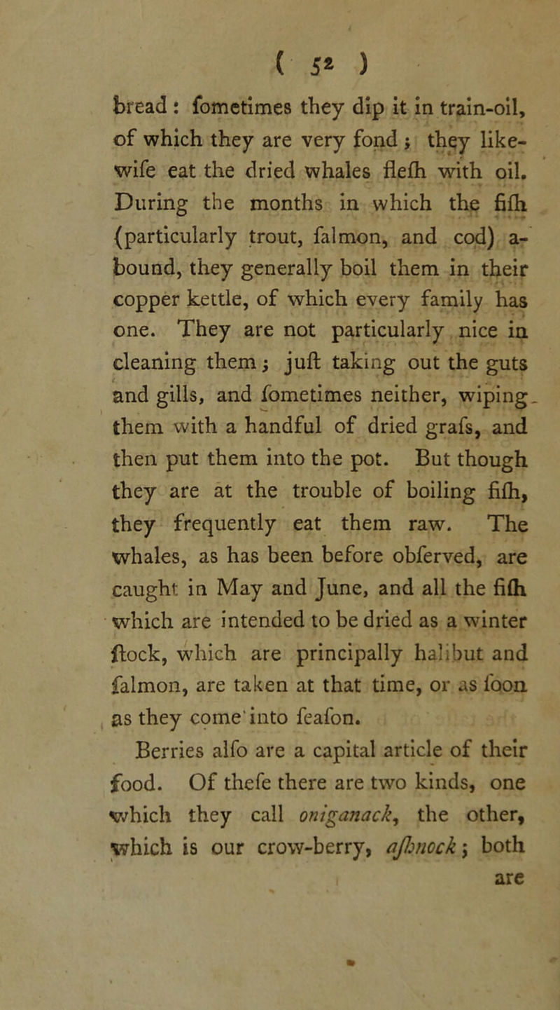 ( 5* ) bread : fometimes they dip it in train-oil, of which they are very fond ; they like- wife eat the dried whales flefh with oil. During the months in which the fifih (particularly trout, falmon, and cod) a- bound, they generally boil them in their copper kettle, of which every family has one. They are not particularly nice in cleaning them j juft taking out the guts . and gills, and fometimes neither, wiping, them with a handful of dried grafs, and then put them into the pot. But though they are at the trouble of boiling filh, they frequently eat them raw. The whales, as has been before obferved, are caught: in May and June, and all the fifli which are intended to be dried as a winter flock, which are principally halibut and falmon, are taken at that time, or as loon as they come'into feafon. Berries alfo are a capital article of their food. Of thefe there are two kinds, one which they call oniganack, the other, which is our crow-berry, ajhnock j both