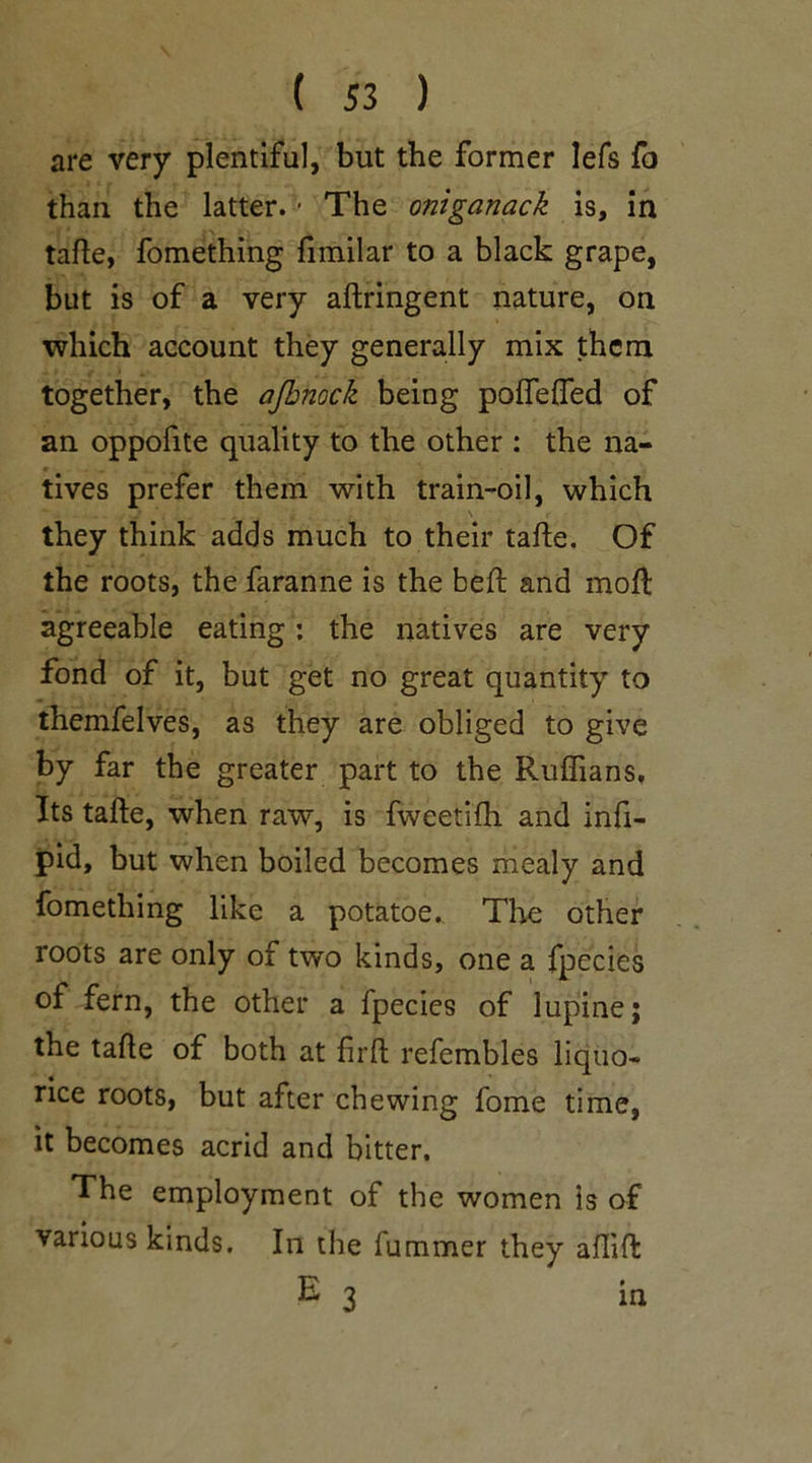 are very plentiful, but the former lefs fo than the latter. • The oniganack is, in tafte, fomething fimilar to a black grape, but is of a very aftringent nature, on which account they generally mix them together, the ajhnock being poffeffed of an oppofite quality to the other : the na- tives prefer them with train-oil, which \ they think adds much to their tafte. Of the roots, thefaranne is the beft and moft agreeable eating: the natives are very fond of it, but get no great quantity to themfelves, as they are obliged to give by far the greater part to the Ruffians, Its tafte, when raw, is fweetifh and infi- pid, but when boiled becomes mealy and fomething like a potatoe. The other roots are only of two kinds, one a fpecies of fern, the other a fpecies of lupine; the tafte of both at firft refembles liquo- rice roots, but after chewing fome time, it becomes acrid and bitter. The employment of the women is of various kinds. In the fummer they aftift E 3 in