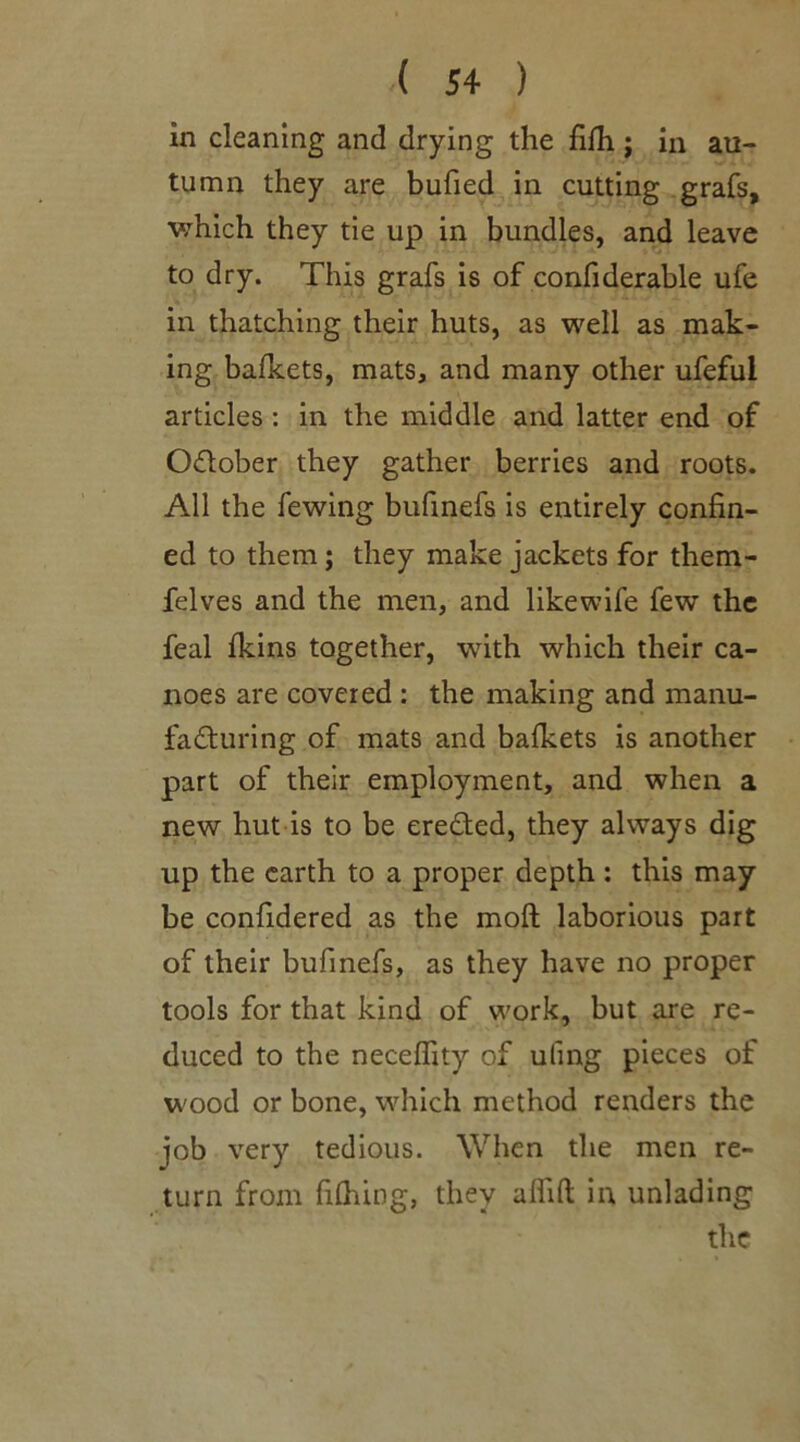 ( 5+ ) in cleaning and drying the fifh ; in au- tumn they are bufied in cutting grafs, which they tie up in bundles, and leave to dry. This grafs is of confiderable ufe in thatching their huts, as well as mak- ing bafkets, mats, and many other ufeful articles : in the middle and latter end of O&ober they gather berries and roots. All the fewing bufinefs is entirely confin- ed to them; they make jackets for them- felves and the men, and like wife few the feal fkins together, with which their ca- noes are covered : the making and manu- facturing of mats and bafkets is another part of their employment, and when a new hut is to be erected, they always dig up the earth to a proper depth : this may- be confidered as the moft laborious part of their bufinefs, as they have no proper tools for that kind of work, but are re- duced to the neceflity of uling pieces of wood or bone, which method renders the job very tedious. When the men re- turn from fifhing, they aflift in unlading the