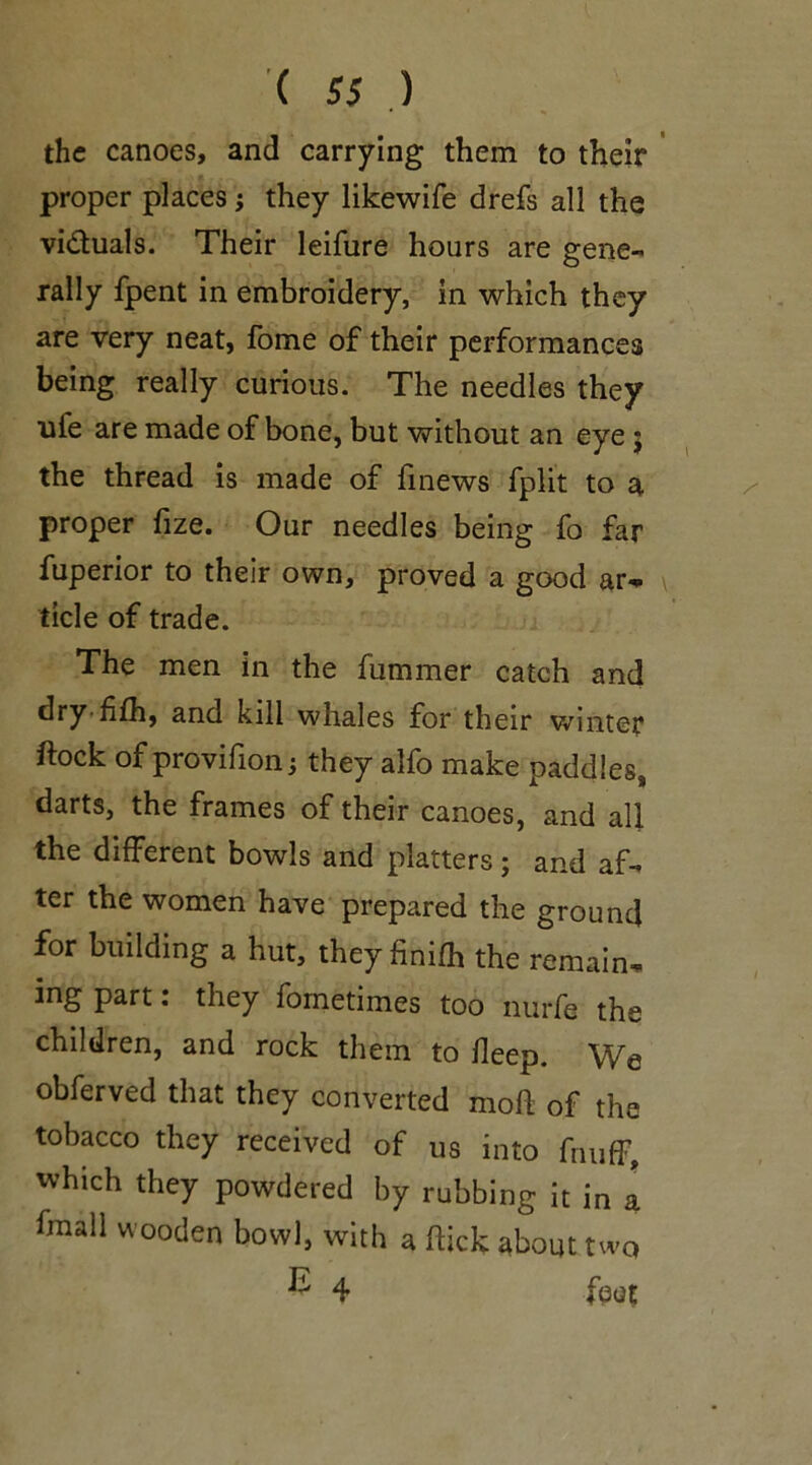 the canoes, and carrying them to their proper places; they likewife drefs all the vi&uals. Their leifure hours are gene- rally fpent in embroidery, in which they are very neat, fome of their performances being really curious. The needles they ufe are made of bone, but without an eye $ the thread is made of fmews fplit to a proper fize. Our needles being fo far fuperior to their own, proved a good ar- ticle of trade. The men in the fummer catch and dryfifh, and kill whales for their winter ftock of provifion they alfo make paddles, darts, the frames of their canoes, and all the different bowls and platters; and af- ter the women have prepared the ground for building a hut, they finifh the remain- ing part: they fometimes too nurfe the children, and rock them to deep. We obferved that they converted mod of the tobacco they received of us into fnufF, which they powdered by rubbing it in a fmall wooden bowl, with a dick about two ^ 4 foot