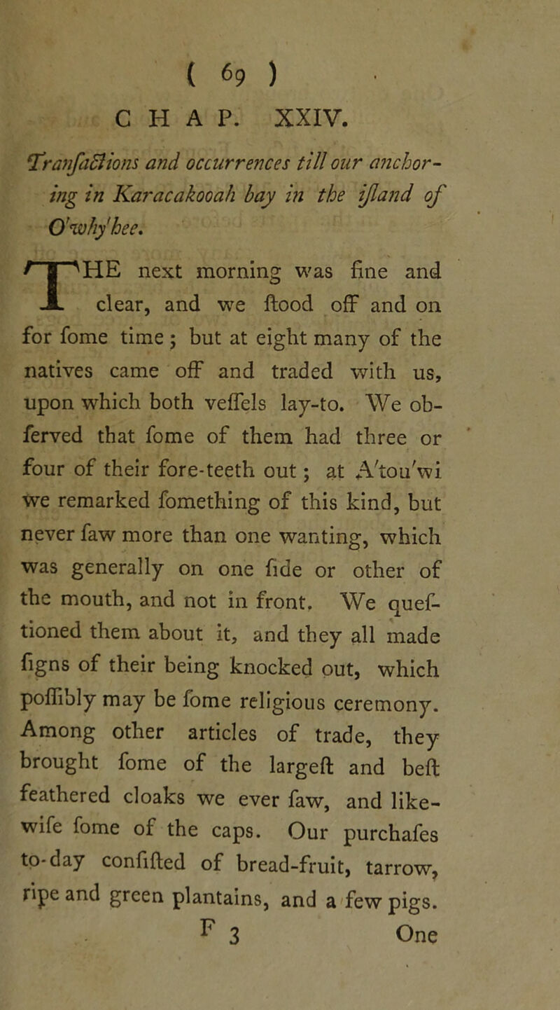 { «9 ) CHAP. XXIV. !TranfaStions and occurrences till our anchor- ing in Karacakooah bay in the ijland of O’wh/hee. HE next morning was fine and clear, and we flood off and on for fome time ; but at eight many of the natives came off and traded with us, upon which both veffels lay-to. We ob- ferved that fome of them had three or four of their fore-teeth out; at A'tou'wi we remarked fomething of this kind, but never faw more than one wanting, which was generally on one fide or other of the mouth, and not in front. We quef- tioned them about it, and they all made figns of their being knocked out, which poffibly may be fome religious ceremony. Among other articles of trade, they brought fome of the larged and beft feathered cloaks we ever faw, and like- wife fome of the caps. Our purchafes to-day confided of bread-fruit, tarrow, ripe and green plantains, and a few pigs. One