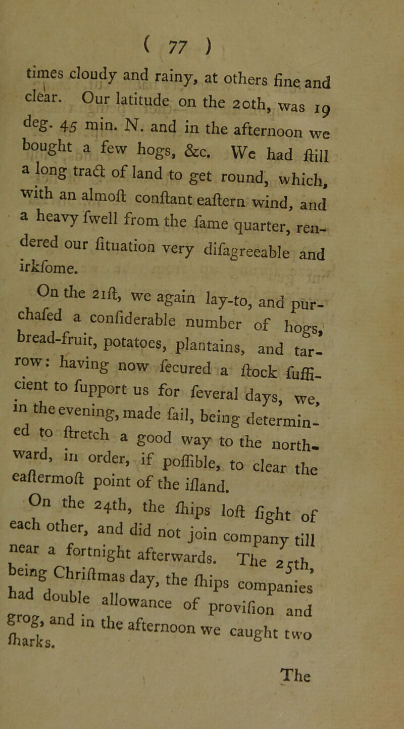 times cloudy and rainy, at others fine and clear. Our latitude on the 20th, was 19 deg. 45 min. N. and in the afternoon we bought a few hogs, &c. We had ftiU a long tra£t of land to get round, which, with an almoft conftant eaftern wind, and a heavy fwell from the fame quarter, ren- dered our fituation very difagreeable and irkfome. On the 21ft, we again lay-to, and pur- chafed a confiderable number of hogs bread-fruit, potatoes, plantains, and tar- row: having now fecured a flock fuffi cient to fupport us for feveral days, we m the evening, made fail, being determin- ed to ftretch a good way to the north- ward, u. order, if poffible, t0 dear the eaflermoft point of the ifland. On the 24th, the lhips loft Cght of each other, and did not join company till near a fortnight afterwards. The 2 cth being Chriftmas day the Ihim m ^■ ’ InH 11 1. 1]llPs compames grog a , 3 °WanCe °f Pr0vifi0 *nd Lrks. ‘n 16 aftern°°n WC CaUght two