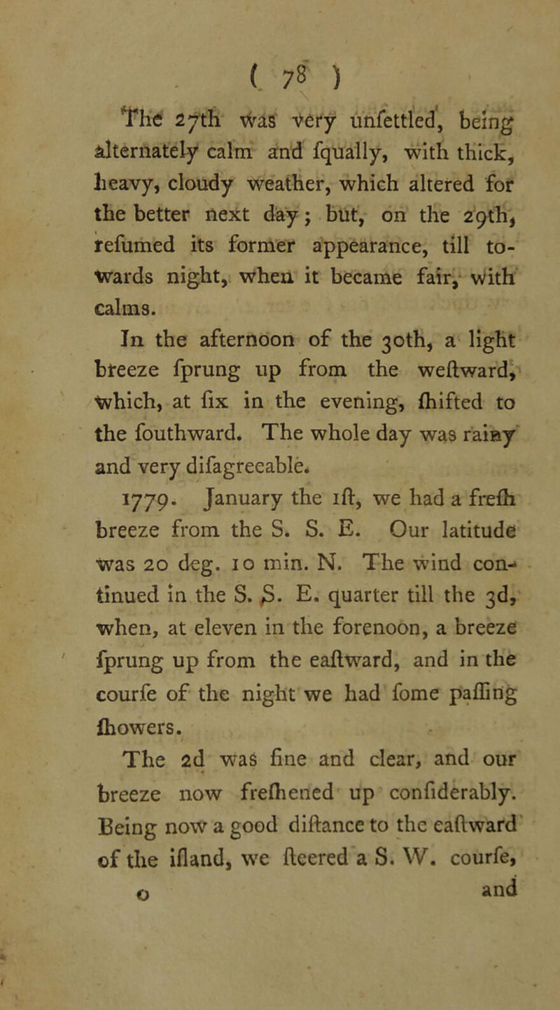 The 27 th was very unfettled, being alternately calm and fqually, with thick, lieavy, cloudy weather, which altered for the better next day; but, on the 29th, refumed its former appearance, till to- wards night, when it became fair, with calms. In the afternoon of the 30th, a light breeze fprung up from the weftward, which, at fix in the evening, fhifted to the fouthward. The whole day was rainy and very difagreeable. 1779. January the ift, we had a frefh breeze from the S. S. E. Our latitude Was 20 deg. 10 min. N. The wind con- tinued in the S. E. quarter till the 3d, when, at eleven in the forenoon, a breeze fprung up from the eaflward, and in the courfe of the night we had fome paffing Ihowers. The 2d was fine and clear, and our breeze now frefhened up confiderably. Being now a good diftance to the eaflward of the ifland, we fleered a S. W. courfe, and o