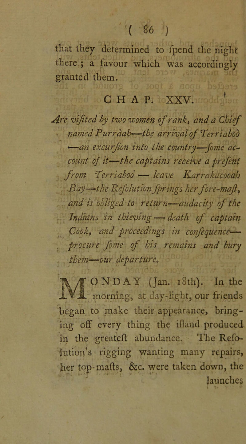 that they determined to fpend the night there ; a favour which was accordingly granted them. CHAP. XXV. ' Are vifited by two women of rank, and a Chief - named Purrdah—the arrival of Ter riaboo —-an excurfion into the country—-fame ac- count of it-—the captains receive a prefent from Terriaboo — leave Karrakacooah Bay—the Reflation Jprings herfore-maf, and is obliged to return—audacity of the Indians in thieving — death of captain Cooh, and proceedings in confequencc— . procure fome of his remains and bury them—our departure, MONDAY (Jan. 18th). In the morning, at day-light, our friends began to make their appearance, bring- ing off every thing the ifland produced in the greatefl abundance. The Refo- Jution’s rigging wanting many repairs, I ' * • ' f «■ * ’ * her top-mafts, &c. were taken down, the j r* v r ) > . ♦ * • launches