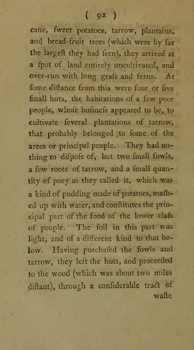 cane, lweet potatoes, tarrow, plantains, and bread-fruit trees (which were by far the largeft they had feen), they arrived at a fpot of land entirely uncultivated, and over-run with long grafs and ferns. At fotne diftance from this were four or five fmall huts, the habitations of a few poor people, whofe bufinefs appeared to be, to cultivate feveral plantations of tarrow, that probably belonged [to fome of the arees or principal people. They had no- thing to difpofe of, but two fmall fowls, a few roots of tarrow, and a fmall quan- tity of poey as they called it, which was a kind of pudding made of potatoes, mafh- ed up with water, and confiitutes the prin- cipal part of the food of the lower clafs of people. The foil in this part was light, and of a different kind to that be- low. Having purchafed the fowls and tarrow, they left the huts, and proceeded to the wood (which was about two miles diftant), through a confiderable traft of wafte