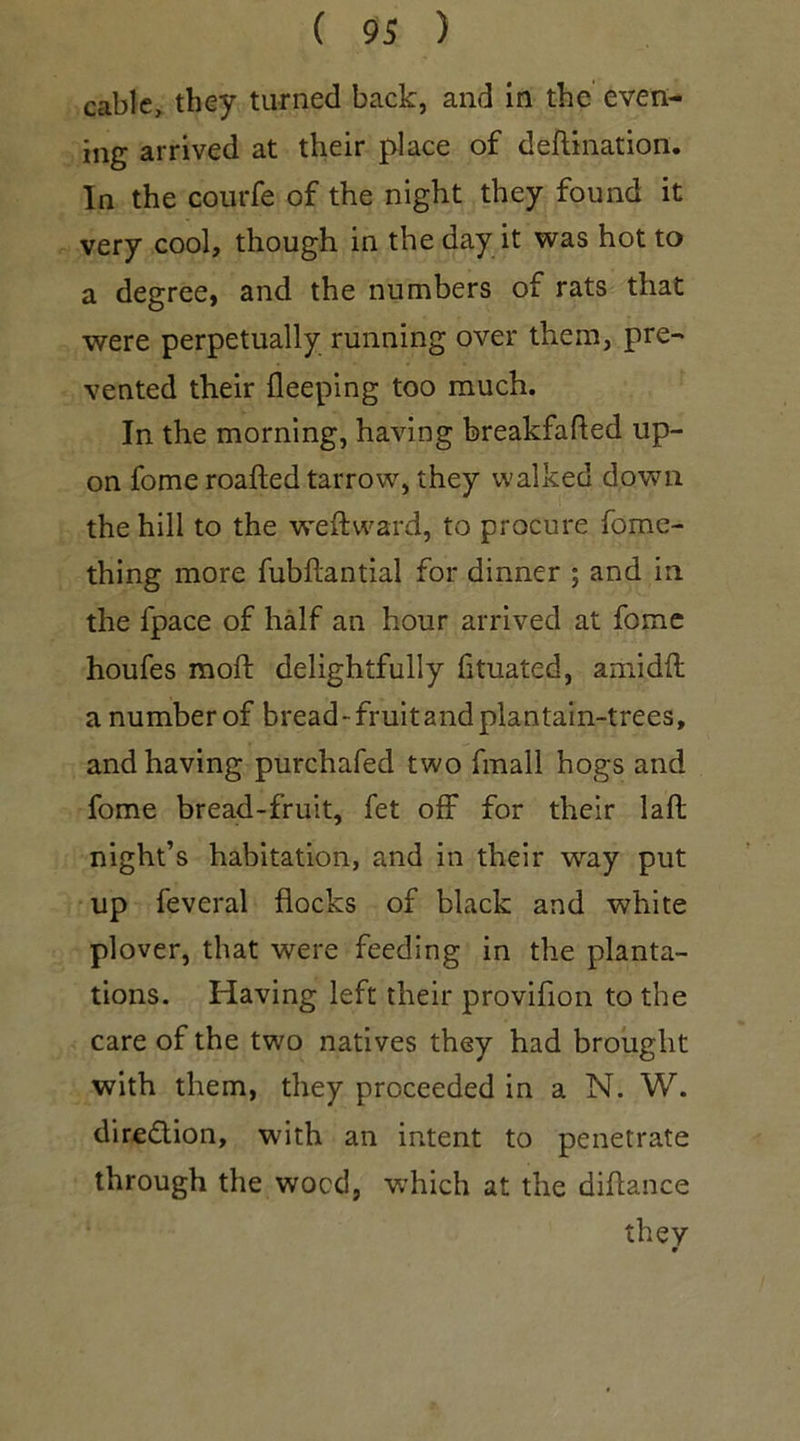cable, they turned back, and in the even- ing arrived at their place of deftination. In the collide of the night they found it very cool, though in the day it was hot to a degree, and the numbers of rats that were perpetually running over them, pre- vented their fleeping too much. In the morning, having breakfafted up- on fome roafted tarrow, they walked down the hill to the weft ward, to procure fome- thing more fubftantial for dinner ; and in. the fpace of half an hour arrived at fome houfes moft delightfully fituated, amidft a number of bread - fruit and plantain-trees, and having purchafed two fmall hogs and fome bread-fruit, fet off for their laft night’s habitation, and in their way put up feveral flocks of black and white plover, that were feeding in the planta- tions. Having left their proviflon to the care of the two natives they had brought with them, they proceeded in a N. W. direction, with an intent to penetrate through the wocd, which at the diftance they 9