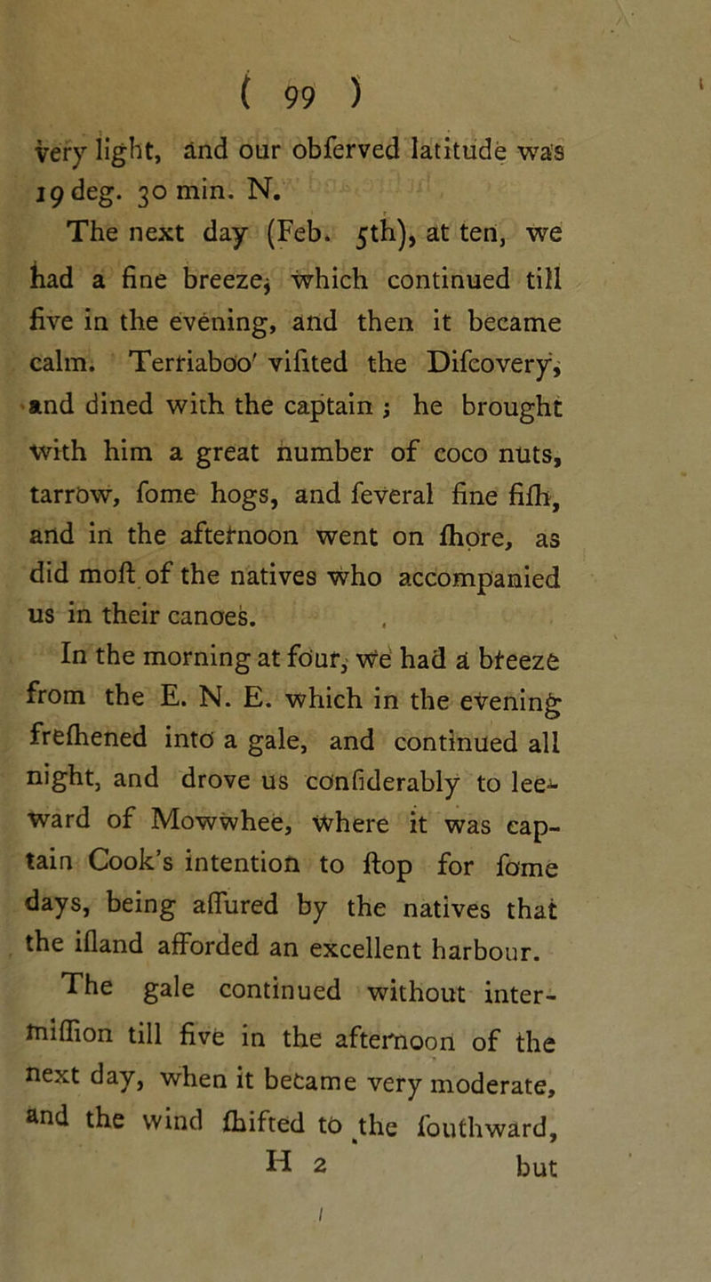 very light, And our obferved latitude was 19 deg. 30 min. N. The next day (Feb. 5th), at ten, we had a fine breeze* which continued till five in the evening, and then it became calm. Terriaboo' vifited the Difcovery, and dined with the captain ; he brought with him a great number of coco nuts, tarrow, fome hogs, and feveral fine fifh, and in the afternoon went on fhore, as did moil of the natives who accompanied us in their canoes. In the morning at four, we had a bteeze from the E. N. E. which in the evening frelhened into a gale, and continued all night, and drove us confiderably to lee- ward of Mowwhee, where it was cap- tain Cook’s intention to flop for fame days, being allured by the natives that the illand afforded an excellent harbour. The gale continued without inter- tnilfion till five in the afternoon of the next day, when it became very moderate, and the wind (Lifted to the fouthward, H 2 but /