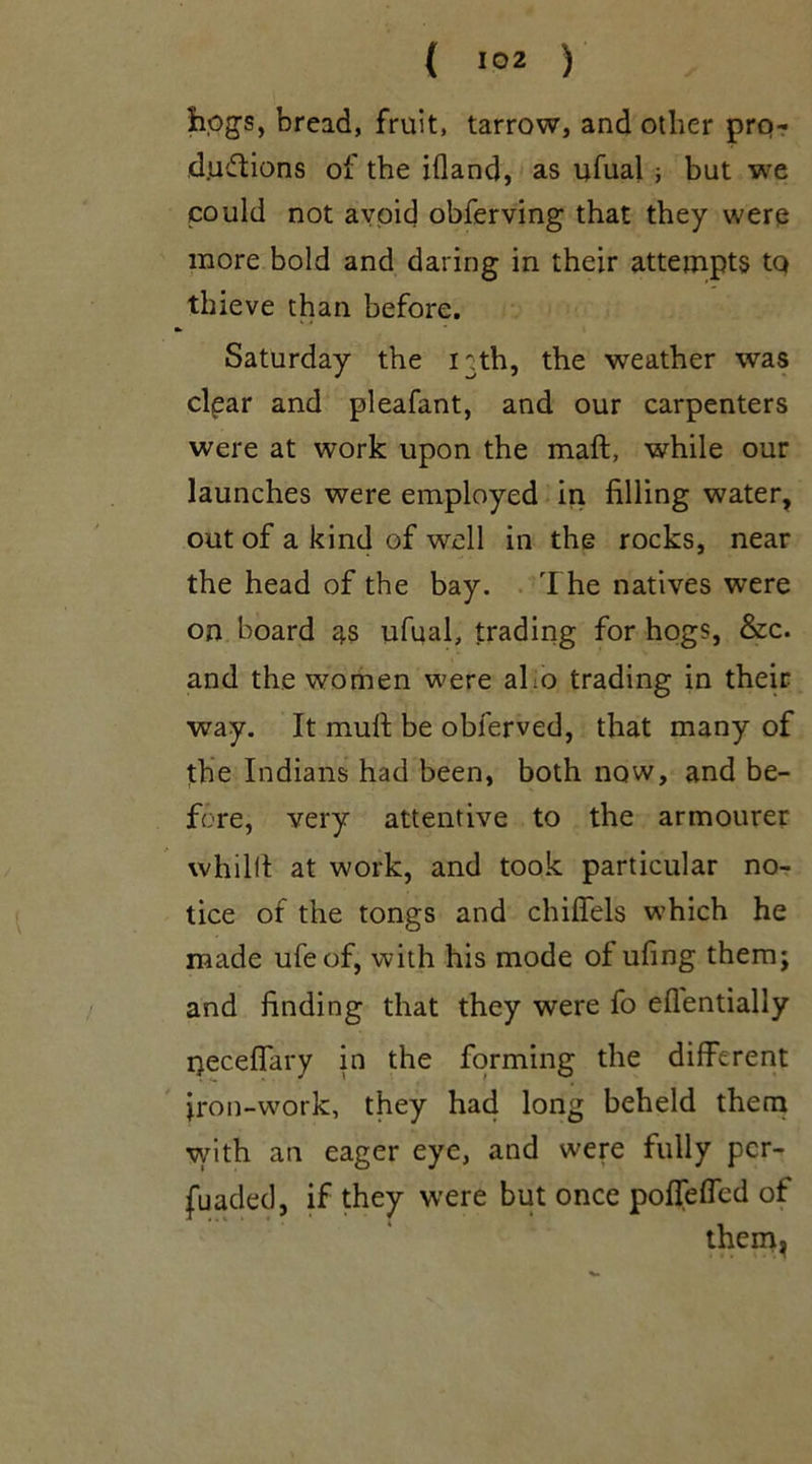 bogs, bread, fruit, tarrow, and other pro- ductions of the ifland, as ufual ; but we could not avoid obferving that they were more bold and daring in their attempts tq thieve than before. Saturday the i^th, the weather was cigar and pleafant, and our carpenters were at work upon the mall, while our launches were employed in filling water, out of a kind of well in the rocks, near the head of the bay. The natives were on board as ufual, trading for hogs, &c. and the women were aho trading in their way. It mull: be obferved, that many of the Indians had been, both now, and be- fore, very attentive to the armourer whillt at work, and took particular no- tice of the tongs and chifiels which he made ufeof, with his mode of ufing them; and finding that they were fo eflentially necelfary in the forming the different iron-work, they had long beheld them with an eager eye, and were fully pcr- fuaded, if they were but once poffelfed of them.