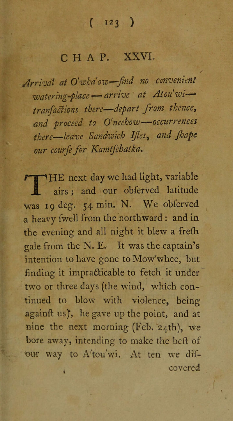 CHAP. XXVI. /•' Arrival at O'wha'ow—find no convenient watering-place — arrive at Atou’wi— tranfaSlions there—depart from thence, and proceed to O'neehow—occurrences there—leave Sandwich IJles, and Jhape our courfe for Kamtfchatka. THE next day we had light, variable airs; and our obferved latitude was 19 deg. 54 min. N. We obferved a heavy fwell from the northward : and in the evening and all night it blew a frefh gale from the N. E. It was the captain’s intention to have gone to Mow'whee, but finding it impracticable to fetch it under two or three days (the wind, which con- tinued to blow with violence, being againft us), he gave up the point, and at nine the next morning (Feb. 24th), we bore away, intending to make the bed of 'our way to A'tou'wi. At ten we dif- covered