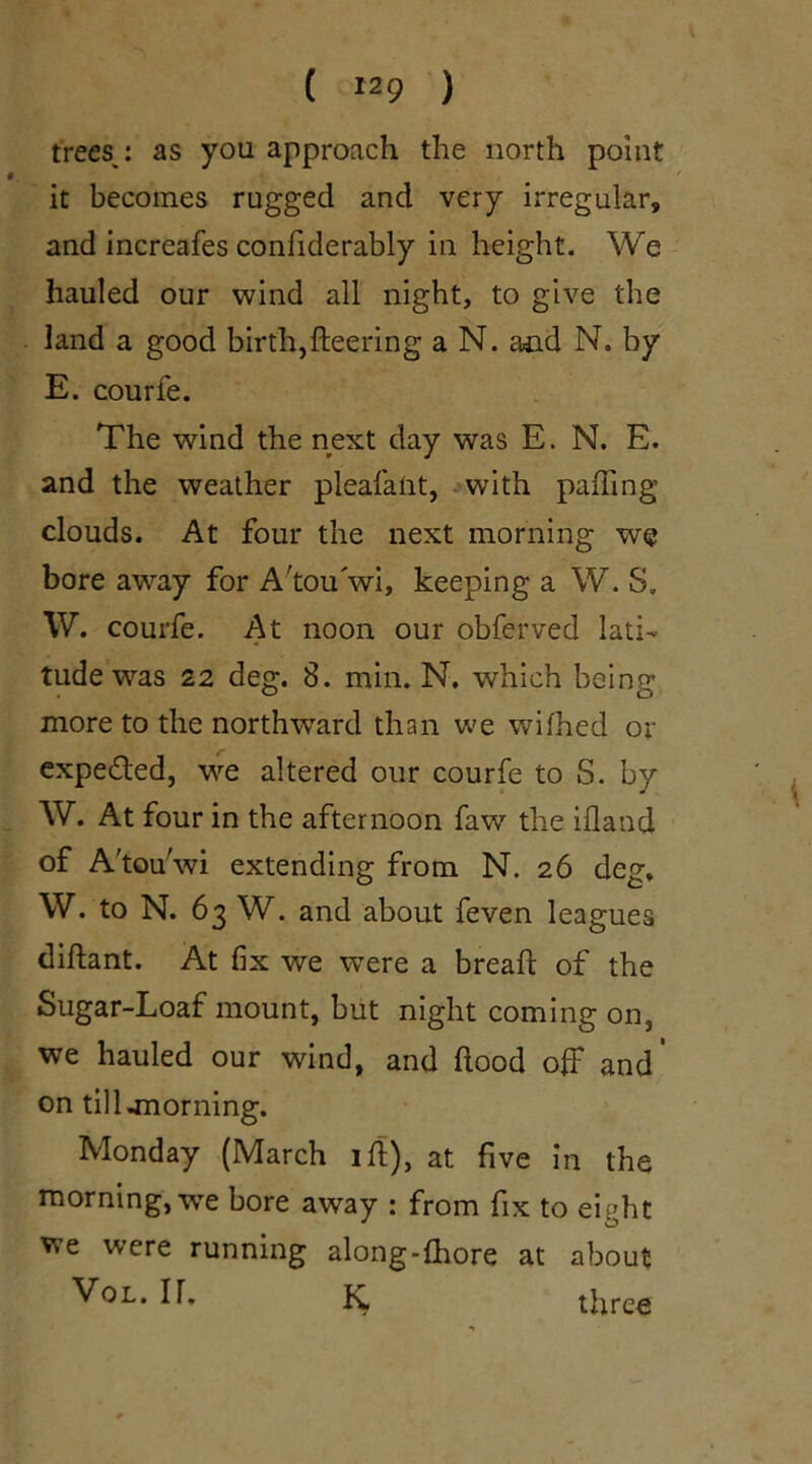 trees,: as you approach the north point it becomes rugged and very irregular, and increafes confiderably in height. We hauled our wind all night, to give the land a good birth,fleering a N. and N. by E. courfe. The wind the next day was E. N. E. and the weather pleafatit, with palling clouds. At four the next morning we bore away for A'tou wi, keeping a W. S„ W. courfe. At noon our obferved lati- tude was 22 deg. 8. min. N. which being more to the northward than we wilhed or expedled, we altered our courfe to S. by W. At four in the afternoon faw the illand of A'tou'wi extending from N. 26 deg, W. to N. 63 W. and about feven leagues diftant. At fix we wTere a bread; of the Sugar-Loaf mount, but night coming on, we hauled our wind, and Hood off and’ on till -morning. Monday (March iff), at five in the morning, we bore away : from fix to ei^ht we were running along-fhore at about Vol. IT. K three