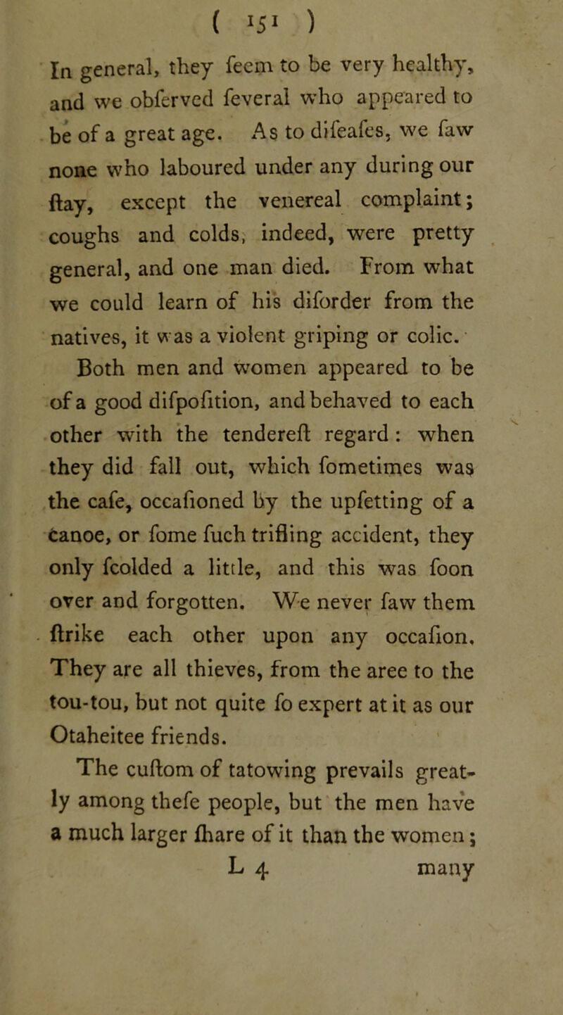 ( 15* ) In general, they fecm to be very healthy, and we obferved feveral who appeared to be of a great age. As to difeafes, we faw none who laboured under any during our flay, except the venereal complaint; coughs and colds, indeed, were pretty general, and one man died. From what we could learn of his diforder from the natives, it was a violent griping or colic. Both men and women appeared to be of a good difpofition, and behaved to each other with the tendered regard: when they did fall out, which fometimes was the cafe, occafioned by the upfetting of a canoe, or fome fuch trifling accident, they only fcolded a little, and this was foon over and forgotten. We never faw them flrike each other upon any occafion. They are all thieves, from the aree to the tou-tou, but not quite fo expert at it as our Otaheitee friends. The cuftom of tatowing prevails great- ly among thefe people, but the men have a much larger fhare of it than the women; L 4 many