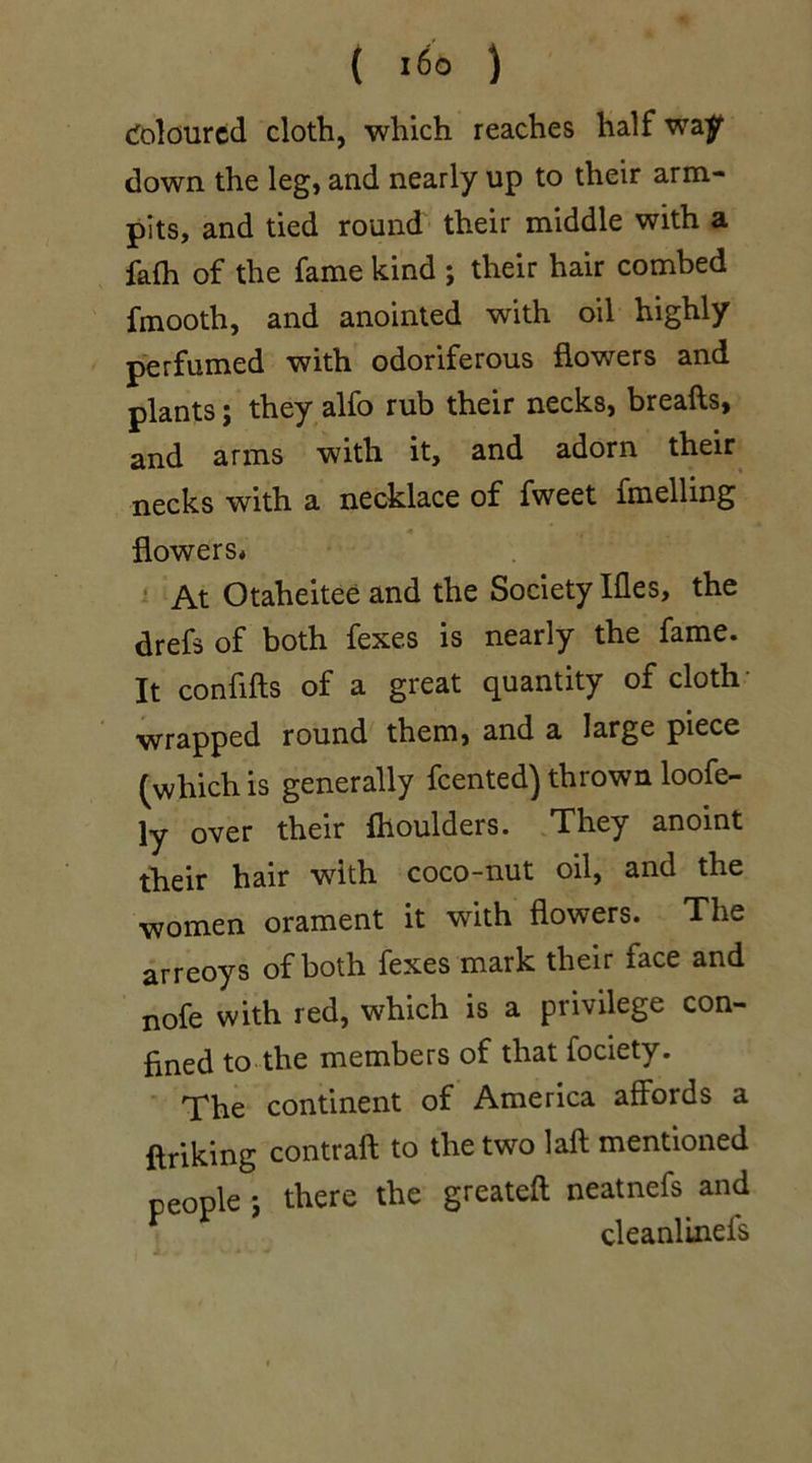 ( l6o ) Coloured cloth, which reaches half way down the leg, and nearly up to their arm- pits, and tied round their middle with a falh of the fame kind ; their hair combed fmooth, and anointed with oil highly perfumed with odoriferous flowers and plants; they alfo rub their necks, breads, and arms with it, and adorn their necks with a necklace of fweet duelling <* • flowers* At Otaheitee and the Society Ifles, the drefs of both fexes is nearly the fame. It confifts of a great quantity of cloth wrapped round them, and a large piece (which is generally feented) thrown loofe- ly over their fhoulders. They anoint their hair with coco-nut oil, and the women orament it with flowers. The arreoys of both fexes mark their face and nofe with red, which is a privilege con- fined to the members of that fociety. The continent of America affords a ftriking contraft to the two laft mentioned people; there the greateft neatnefs and cleanlinefs