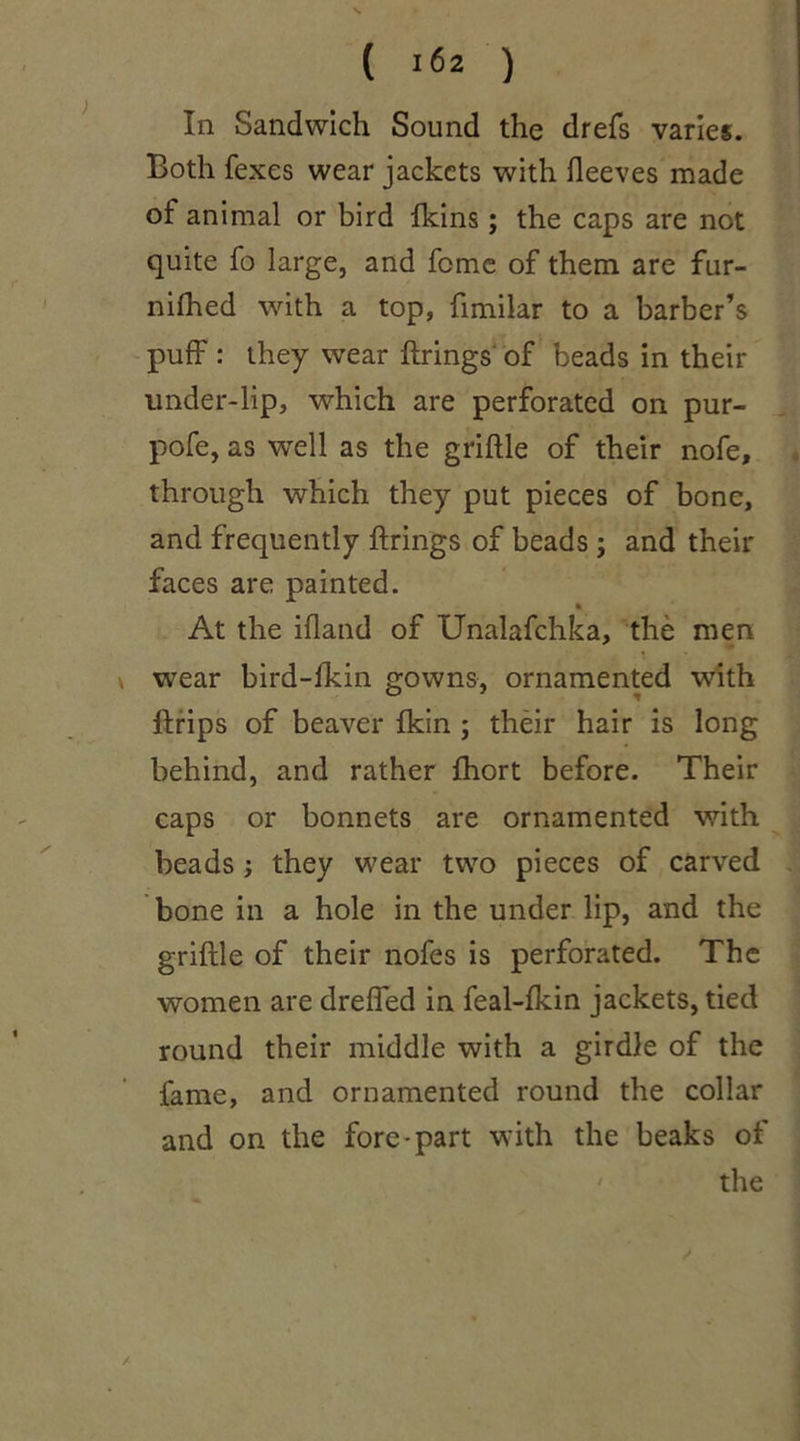 In Sandwich Sound the drefs varies. Both fexes wear jackets with fleeves made of animal or bird fkins ; the caps are not quite fo large, and feme of them are fur- nifhed with a top, fimilar to a barber’s puff : they wear firings of beads in their under-lip, which are perforated on pur- pofe, as well as the griftle of their nofe, through which they put pieces of bone, and frequently firings of beads ; and their faces are painted. At the ifland of Unalafchka, the men \ wear bird-ikin gowns, ornamented with flrips of beaver fkin ; their hair is long behind, and rather fhort before. Their caps or bonnets are ornamented with beads; they wear two pieces of carved bone in a hole in the under lip, and the griftle of their riofes is perforated. The women are dreffed in feal-fkin jackets, tied round their middle with a girdle of the fame, and ornamented round the collar and on the fore-part with the beaks of the /