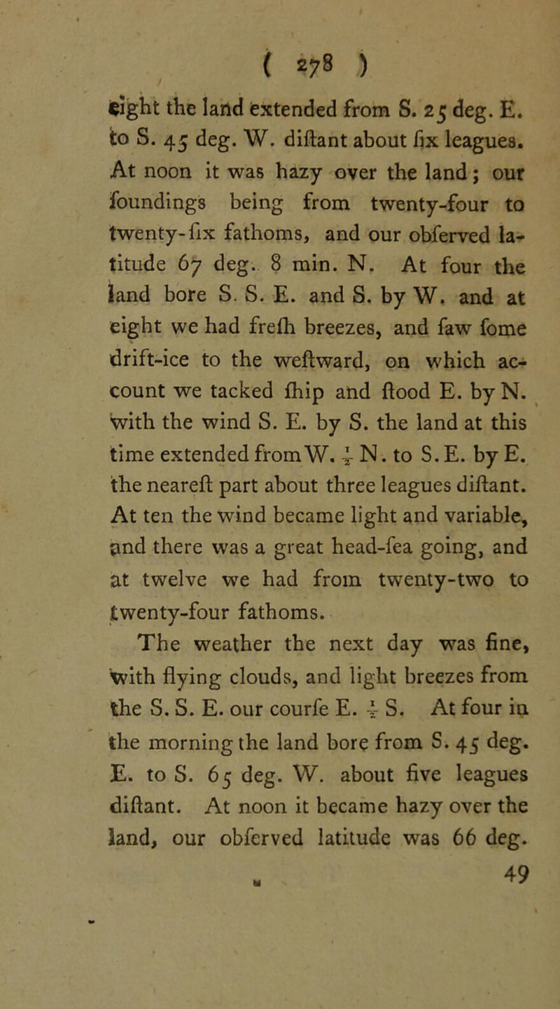 ( *78 ) sight the land extended from S. 25 deg. E. to S. 45 deg. W. diftant about fix leagues. At noon it was hazy over the land; our foundings being from twenty-four to twenty-fix fathoms, and our obferved la- titude 67 deg. 8 min. N. At four the land bore S. S. E. and S. by W. and at eight we had frefh breezes, and faw fome drift-ice to the weftward, on which ac- count we tacked fhip and flood E. byN. with the wind S. E. by S. the land at this time extended from W. 4 N. to S. E. by E. the neareft part about three leagues diftant. At ten the wind became light and variable, and there was a great head-fea going, and at twelve we had from twenty-two to twenty-four fathoms. The weather the next day was fine, with flying clouds, and light breezes from the S. S. E. our courfe E. 4 S. At four in the morning the land bore from S. 45 deg. E. to S. 65 deg. W. about five leagues diftant. At noon it became hazy over the land, our obferved latitude was 66 deg. 49 hi