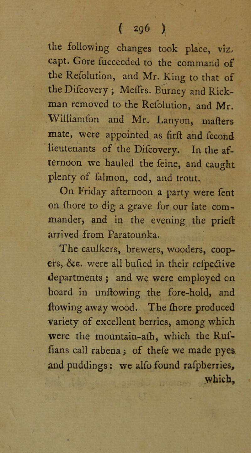 the following changes took place, viz, capt. Gore fucceeded to the command of the Refolution, and Mr. King to that of the Difcovery ; Melfrs. Burney and Rick- man removed to the Refolution, and Mr. Williamfon and Mr. Lanyon, matters mate, were appointed as firft and fecond lieutenants of the Difcovery. In the af- ternoon we hauled the feine, and caught plenty of falmon, cod, and trout. On Friday afternoon a party were fent on fhore to dig a grave for our late com- mander, and in the evening the prieft arrived from Paratounka. The caulkers, brewers, wooders, coop- ers, were all butted in their refpediive departments j and we were employed cn board in unftowing the fore-hold, and Rowing away wood. The fhore produced variety of excellent berries, among which were the mountain-aih, which the Ruf- fians call rabena j of thefe we made pyes and puddings: we alfo found rafpberries, .which, f