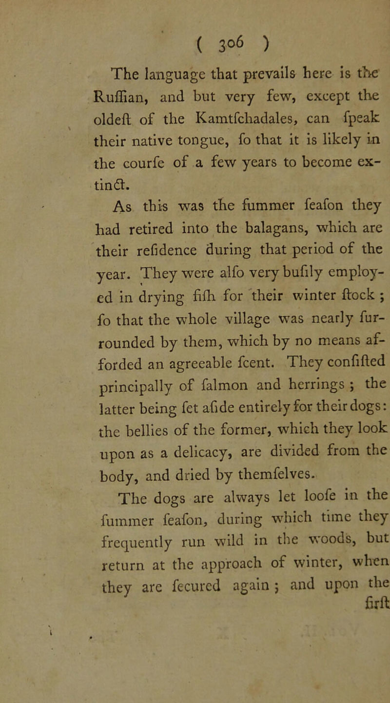 ( 3°6 ) The language that prevails here is the Ruffian, and but very few, except the oldefi of the Kamtfchadales, can fpeak their native tongue, fo that it is likely in the courfe of a few years to become ex- tindl. As this was the fummer feafon they had retired into the balagans, which are their refidence during that period of the year. They were alfo very bufily employ- ed in drying fifh for their winter flock ; fo that the whole village was nearly fur- rounded by them, which by no means af- forded an agreeable fcent. They confided principally of falmon and herrings ; the latter being fet afide entirely for their dogs: the bellies of the former, which they look upon as a delicacy, are divided from the body, and dried by themfelves. The dogs are always let loofe in the fummer feafon, during which time they frequently run wild in the woods, but return at the approach of winter, when they are fecured again j and upon the firft