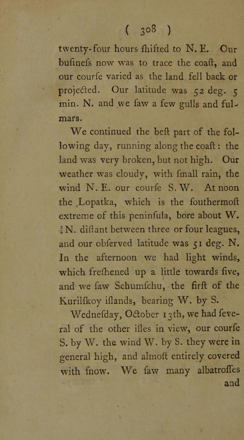 ( 3°8 ) twenty-four hours Ihifted to N. E. Our bufinefs now was to trace the coaft, and our courfe varied as the land fell back or projected. Our latitude was 52 deg. 5 min. N. and we faw a few gulls and ful- mars. We continued the beft part of the fol- lowing day, running along the coaft : the land was very broken, but not high. Our weather was cloudy, with fmall rain, the wind N. E. our courfe S.W. At noon the Lopatka, which is the fouthermoft extreme of this peninfula, bore about W. •| N. diftant between three or four leagues, and our obferved latitude was 51 deg. N. In the afternoon we had light winds, which frefhened up a little towards five, and we faw Schumfchu, the firft of the Kurilfkoy iflands, bearing W. by S. Wednefday, Odober 13th, we had feve- ral of the other ifles in view, our courfe S. by W. the wind W. by S. they were in general high, and almoft entirely covered with fnow. We faw many albatrolfes and