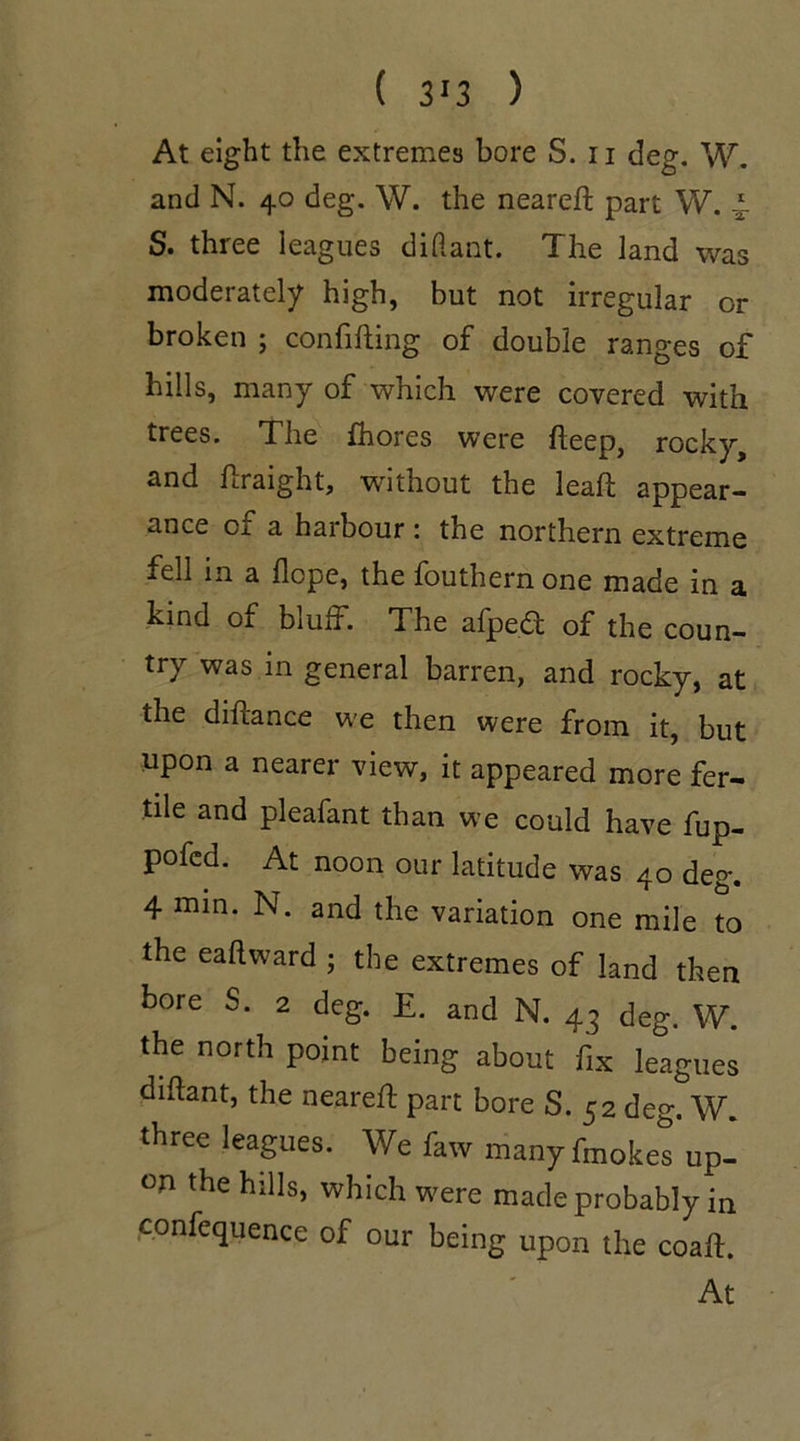 ( 3'3 ) At eight the extremes bore S. n deg. W. and N. 40 deg. W. the neareft part W. 4 S. three leagues diftant. The land was moderately high, but not irregular or broken ; confuting of double ranges of hills, many of which were covered with trees. The fhores were fteep, rocky, and ftraight, without the leaft appear- ance of a harbour : the northern extreme fell in a Hope, the fouthern one made in a kind of bluff. The afped of the coun- try was in general barren, and rocky, at the diftance we then were from it, but upon a nearer view, it appeared more fer- tile and pleafant than we could have fup- pofcd. At noon our latitude was 40 deg. 4 min. N. and the variation one mile to the eaftward ; the extremes of land then bore S. 2 deg. E. and N. 43 deg. W. the north point being about fix leagues diftant, the neareft part bore S. 52 deg. W. three leagues. We faw manyfmokes up- on the hills, which were made probably in confequence of our being upon the coall.