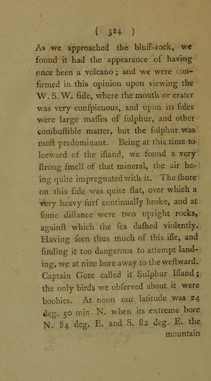 As we approached the bluff-rock, we found it had the appearance of having once been a volcano ; and we were .on- firmed in this opinion upon viewing the W. S. W. fide, where the mouth or crater was very confpicuous, ;and upon its fides were large maffes of fulphur, and other combuffible matter, but the fulphur was mofi predominant. Being at this time to leeward of the ifland, we found a very flrong fmell of that mineral, the air be- ing quite impregnated with it. The ihore on this fide was quite flat, over which a very heavy furf continually broke, and at fome diftance were two upright rocks, againft which the fea dafhed violently. Having feen thus much of this ifle, and finding it too dangerous to attempt land- ing, wp at nine bore awray to the weftward. Captain Gore called it Sulphur Illand; the only birds we obferved about it were boobies. At noon our latitude was 24 deg. 50 min. N. when its extreme bore N. 84 deg. E. and S. 82 deg. E. the mountain