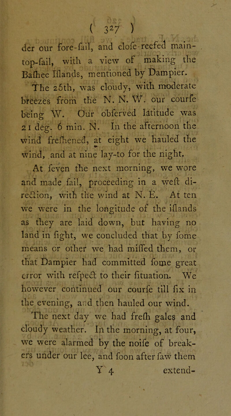 dcr our fore-fall, and clofe-reefed main- top-fail, with a view of making the Baftiee Iflands, mentioned by Dampier. The 25th, was cloudy, with moderate breezes from the N. N. W. our courfe being W. Oiir obferved latitude was 21 deg. 6 min. N. In the afternoon the wind freshened, at eight we hauled the wind, and at nine lay-to for the night. At feven the next morning, we wore and made fail, proceeding in a weft di- rection, with the wind at N. E. At ten we were in the longitude of the iflands as they are laid down, but having no land in fight, we concluded that by fome means or other we had miffed them, or that Dampier had committed fotne great error with refpeCt to their fituation. We however continued our courfe till fix in the evening, and then hauled our wind. The next day we had frefh gales and cloudy weather. In the morning, at four, we were alarmed by the noife of break- ers under our lee, and foon after faw them Y 4 extend-