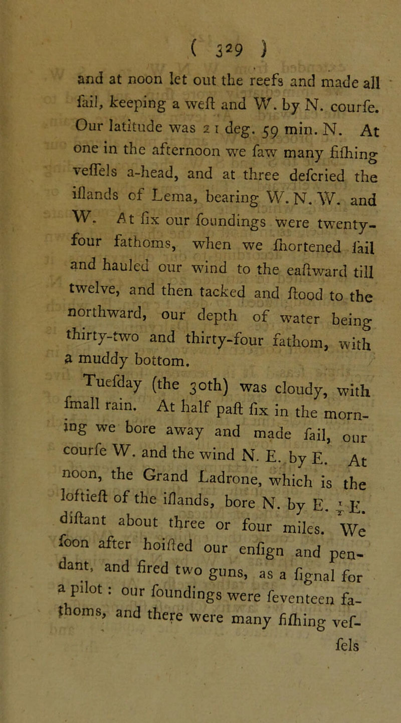 and at noon let out the reefs and made all fail, keeping a weft and W. by N. courfe. Our latitude was 2 1 deg. 59 min. N. At one in the afternoon we faw many filling leftels a-head, and at three defcried the iflands of Lema, bearing W. N. W. and W. At fix our foundings were twenty- four fathoms, when we fnortened fail and hauled our wind to the eaftward till twelve, and then tacked and ftood to the northward, our depth of water being thirty-two and thirty-four fathom, with a muddy bottom. Tuefday (the 30th) was cloudy, with fmall rain. At half paft flx ;n the morn_ log we bore away and made fail, our courfe W. and the wind N. E. by E. At noon, the Grand Ladrone, which is the loftieft of the iflands, bore N. by E. £ E diftant about three or four miles. We foon after hoifled our enfign and pen- dant, and fired two guns, as a fignal for a pilot: our foundings were feventeen fa- thoms, and there were many filling vef- fels