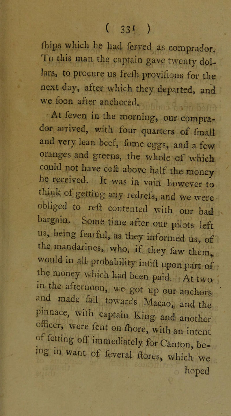 fhips which he had ferved as comprador. To this man the captain gave twenty dol- lars, to procure us frefh provinons for the next day, after which they departed, and we foon after anchored. At feven in the morning, our compra- dor arrived, with four quarters of fmall and very lean beef, fame eggs, and a few oranges and greens, the whole of which could not have coft above half the money he received. Jt was in vain however to think of gettiog any redrefs, and we were obliged to reft contented with our bad bargain. Some time after our pilots left us, being fearful, as they informed us, of the mandarines, who, if they faw them, would in all probability in-fift upon part of the money which had been paid. At two m the afternoon, we got up our anchors and made fail towards Macao, and the pinnace, with captain King and another officer, were fent on ffiore, with an intent ° fcttlnS off immediately for Canton, be- mg in want of feveral ftores, which we