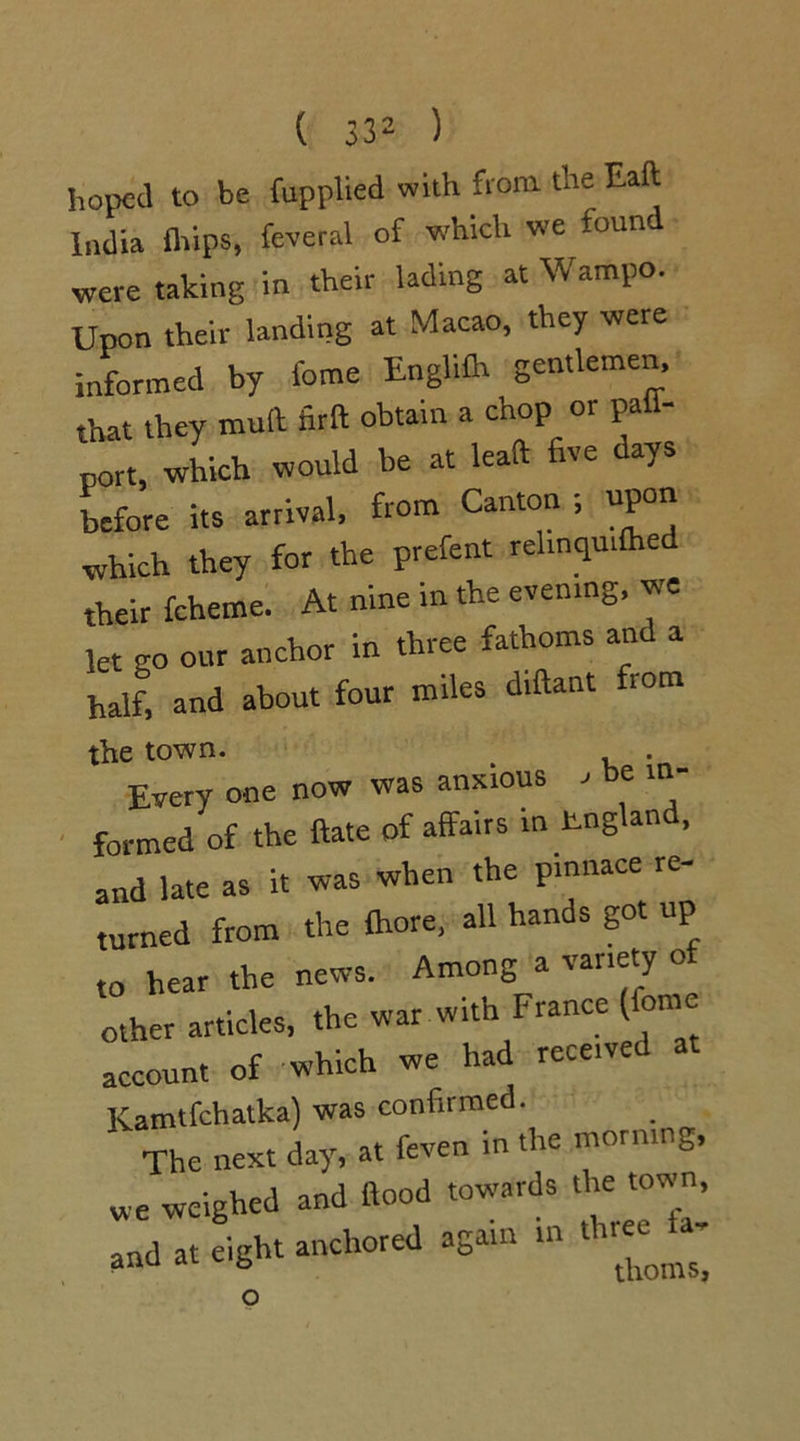 hoped to be fupplied with from the Eaft India flfips, feveral of which we foun< were taking in their lading at Wampo. Upon their landing at Macao, they were informed by feme Engliflt gentlemen, that they mull firft obtain a chop or palf- port, which would be at leaft five days before its arrival, from Canton ; upon which they for the prefent rehnqu.fhed their fcheme. At nine in the evening, we let go our anchor in three fathoms and a half, and about four miles diftant fiom the town. . , . Every one now was anxious ' be 1  formed of the ftate of affairs in tngland, and late as it was when the pinnace re- turned from the (hore, all hands got up to hear the news. Among a variety of other articles, the war with France lome account of which we had receive Kamtfchatka) was confirmed. The next day, at feven in the morning, ,, dgh. . o