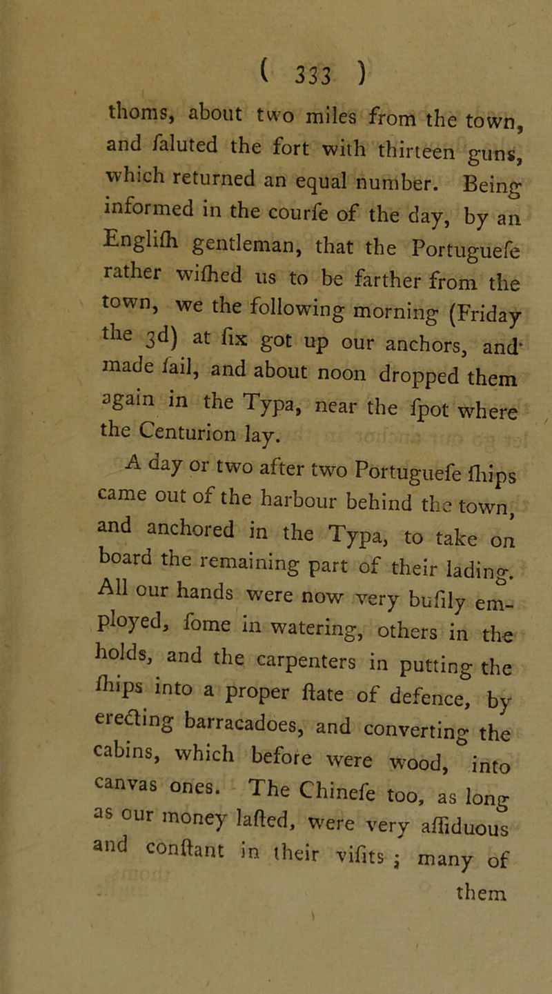 thorns, about two miles from the town, and faluted the fort with thirteen guns, which returned an equal number. Being informed in the courfe of the day, by an Englifh gentleman, that the Portuguese rather wished us to be farther from the town, we the following morning (Friday the 3d) at fix got up our anchors, and* made fail, and about noon dropped them again in the Typa, near the fpot where the Centurion lay. A day or two after two Portuguefe Ships came out of the harbour behind the town, and anchored in the Typa, to take on board the remaining part of their lading. All our hands were now very bufily em- ployed, fome in watering, others in the holds, and the carpenters in putting the flliPs int0 a Prc>per ftate of defence, by erecting barracadoes, and converting the cabins, which before were wood, into canvas ones. The Chinefe too, as long as our money lafted, were very affiduous and conftant in their vifits j many of them