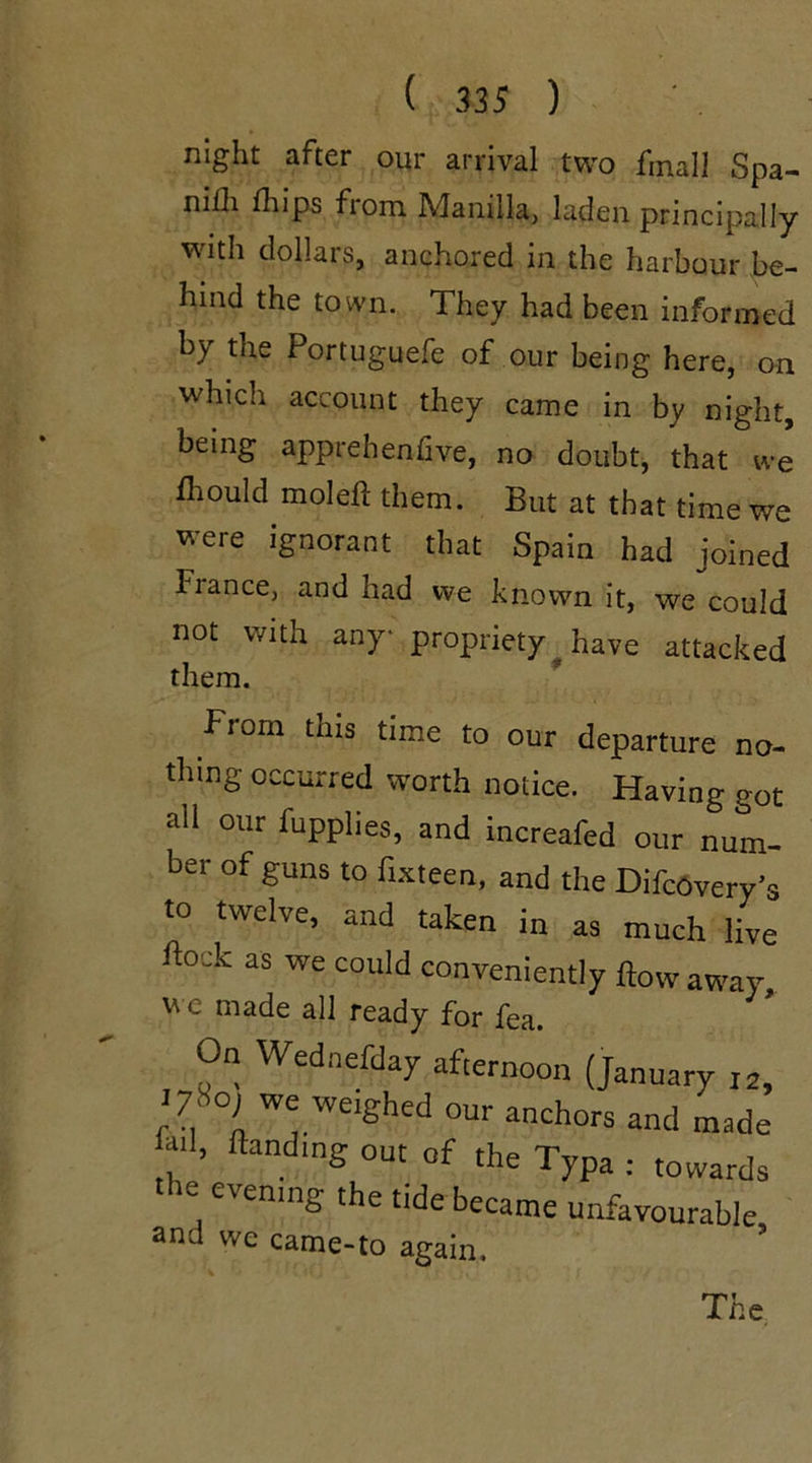 night after our arrival two final! Spa- m£h fhips from Manilla, laden principally with dollars, anchored in the harbour be- hind the town. They had been informed by the Portuguefe of our being here, on which account they came in by night, being apprehenfive, no doubt, that we diould molefl them. But at that time we were ignorant that Spain had joined liance, and had we known it, we could not with any propriety have attacked them. From this time to our departure no- thing occurred worth notice. Having got all our fupplies, and increafed our num- ber of guns to fixteen, and the DifcOvery’s to twelve, and taken in as much live Fock as we could conveniently flow away we made all ready for fea. On Wednefday afternoon (January 12, ‘ we weighed our anchors and made fill, flandmg out of the Typa : towards ie evening the tide became unfavourable and we came-to again.