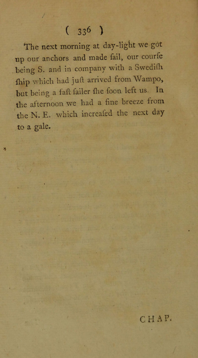 / ( 336 ) The next morning at day-light we got tip our anchors and made fail, our courfe being S. and in company with a Swedifh {hip which had juft arrived from Wampo, but being a fall failer file foon left us. In the afternoon wTe had a fine breeze from the N. E. which increafed the next day to a gale. i / C H A p.