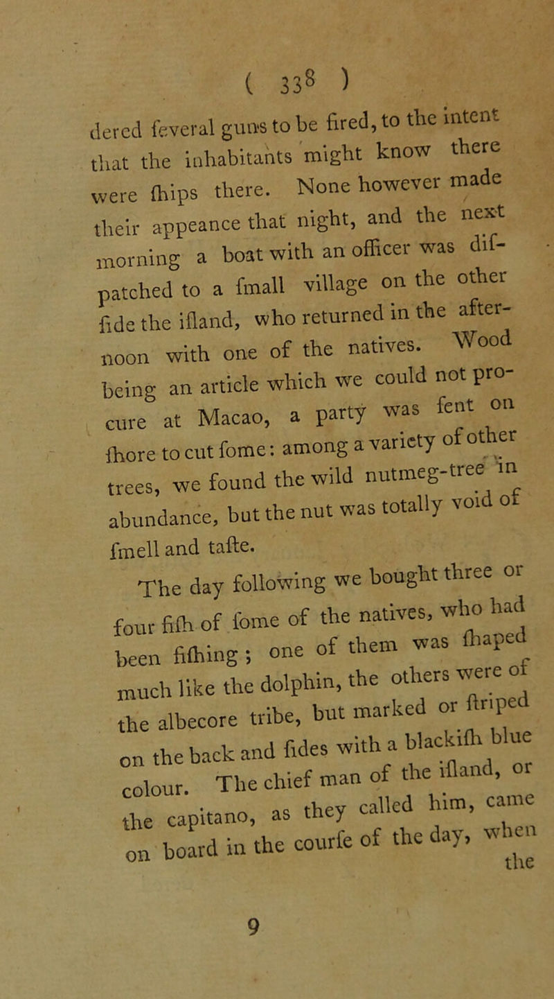 acted feveral guns to be fired, to the intent that the inhabitants might know there were {hips there. None however made their appeance that night, and the next morning a boat with an officer was d.f- patched to a fmall village on the other fide the ifland, who returned in the after- noon with one of the natives. Wood being an article which we could not pro- cure at Macao, a party was font on fhore to cut fome: among a variety o ot er trees, we found the wild nutmeg-tree m abundance, but the nut was totally voi o fmell and tafte. The day following we bought three or four fi£h of fome of the natives, who had been fiffiing s one of them was ffiapec much like the dolphin, the the albecore tribe, but marked or P on the back and fide* with a blackiffi blue ™ w,'j 'h'Jv. »>“ 9