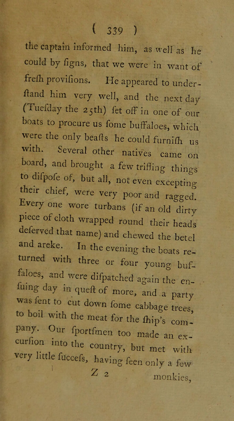 the captain informed him, as well as he could by figns, that we were in want of frelh provifions. He appeared to under- ftand him very well, and the next day (Tuefday the 25th) let off in one of our boats to procure us fome buffaloes, which were the only beads he could furnilh us with. Several other natives came on board, and brought a few trifling things to difpofe of, but all, not even excepting their chief, were very poor and ragged very one wore turbans (if an old dirty piece of cloth wrapped round their heads deferved that name) and chewed the betel and areke. In the evening the boats re- turned with three or four young buf- faloes, and were difpatched again the en- fumg day in queft of more, and a party was fent to cut down fome cabbage trees to boil with the meat for the lhip’s com- pany. Our fportfmen too made an ex- cur ion into the country, but met with very little fuccefs, having feen only a few y 2 monkies,