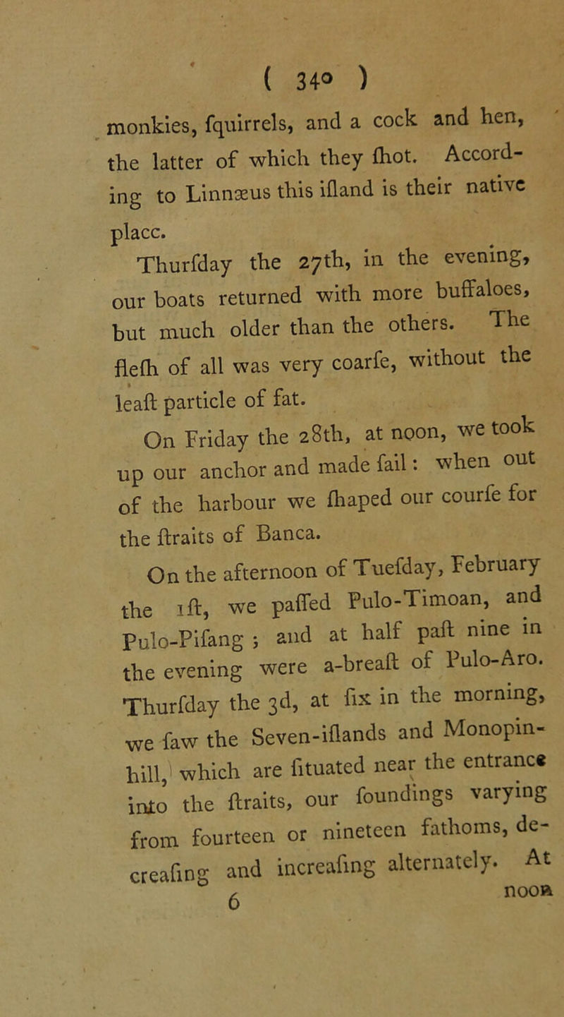 ( 34° ) monkies, fquirrels, and a cock and hen, the latter of which they fhot. Accord- ing to Linnaeus this ifland is their native place. Thurfday the 27th, in the evening, our boats returned with more buffaloes, but much older than the others, flefli of all was very coarfe, without the lead: particle of fat. On Friday the 28th, at noon, we took up our anchor and made fail: when out of the harbour we fhaped our courfe for the draits of Banca. On the afternoon of Tuefday, February the id, we pafied Pulo-Timoan, and Pulo-Pifang ; and at half pad nine in the evening were a-bread of Pulo-Aro. Thurfday the 3d, at fix in the morning, we faw the Seven-idands and Monopin- hill,' which are fituated near the entrance into the draits, our foundings varying from fourteen or nineteen fathoms, de- creating and mcreafmg alternately. At , nooa