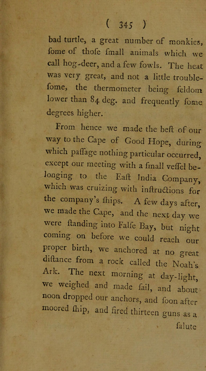 bad tuitie, a great number of monkies, fome of thofe finall animals which we call hog-deer, and a few fowls. The heat was very great, and not a little trouble- fome, the thermometer being feldom lower than 84 deg. and frequently fome degrees higher. From hence we made the beft of our way to the Cape of Good Hope, during which palfage nothing particular occurred, except our meeting with a finall velfel be- longing to the Eaft India Company, which was cruizing with mftruflions for the company’s {hips. A few days after, we made the Cape, and the next day we were Handing into Falfe Bay, but night coming on before we could reach our proper birth, we anchored at no great diftance from a rock called the Noahs Ark. The next morning at day-light we weighed and made fail, and about noon dropped our anchors, and l'oon after moored fliip, and fired thirteen guns as a * falute