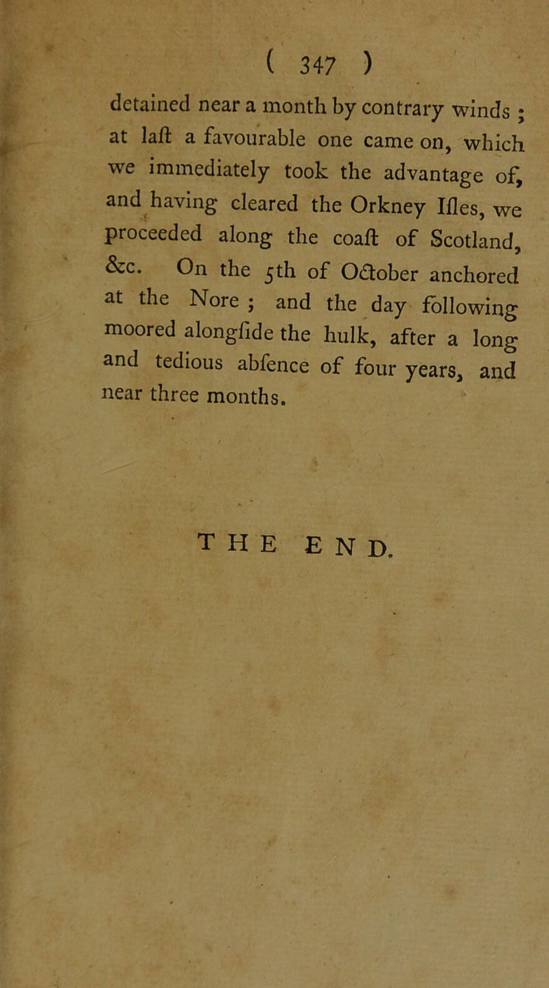 detained near a month by contrary winds ; at laft a favourable one came on, which we immediately took the advantage of, and having cleared the Orkney Ifles, we proceeded along the coaft of Scotland, &c. On the 5th of October anchored at the Nore ; and the day following moored alongfide the hulk, after a long and tedious abfence of four years, and near three months. the end.