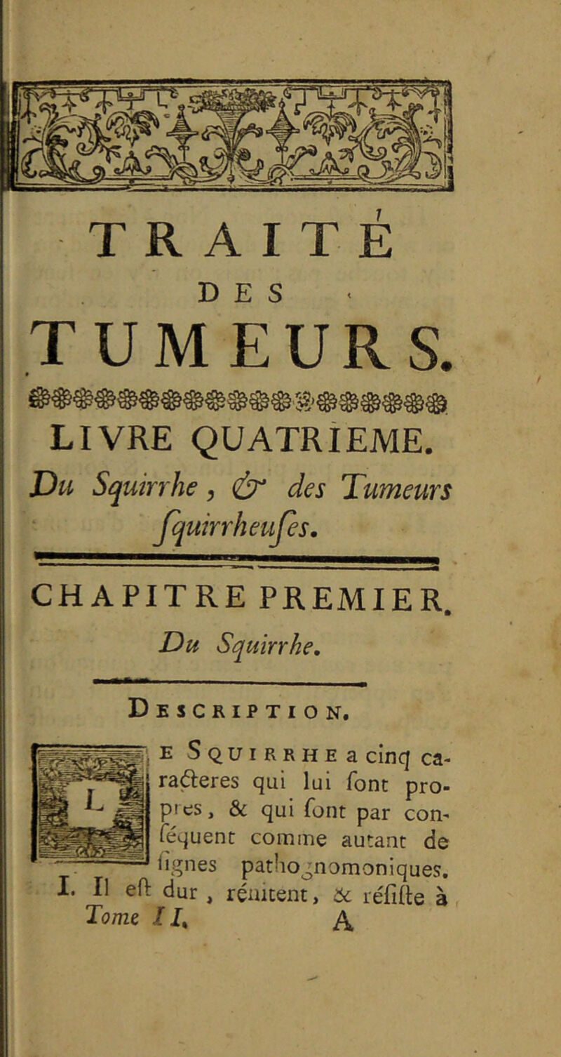 ,T UIW EU R s. LIVRE QUATRIEME. Du Squirrhe, & des Tumeurs fquirrheufes, CHAPITRE PREMIER. Du Squirrhe, ESCRIPTION. E Squirrhee cinq ca- rafteres qui lui font pro- pres , & qui font par con- féquenc comme autant de lignes pathognomoniques. I. Il eft dur , réakent, 6c réfifte à Tome II, A