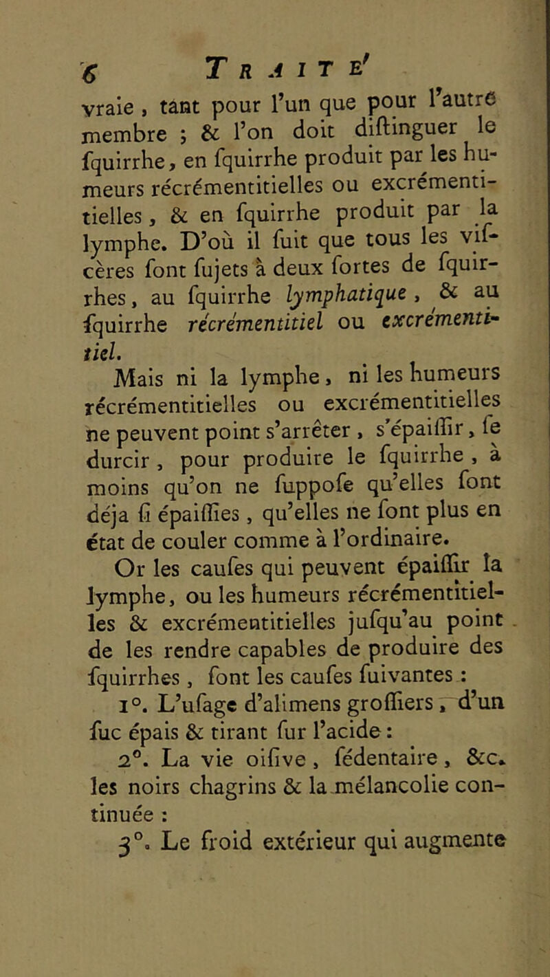 vraie , tant pour l’un que pour l’autre membre ; & l’on doit diftinguer le fqulrrhe, en fquirrhe produit par les hu- meurs récrémentitielles ou excrémenti- tielles, & en fquirrhe produit par la lymphe. D’où il luit que tous les vif* cères font fujets à deux fortes de fquir- rhes, au fquirrhe lymphatique, & au fquirrhe récrémentitiel ou cxcrementi^ tiel. Mais ni la lymphe, ni les humeurs récrémentitielles ou excrémentitielles ne peuvent point s’arrêter , s épailîir, fe durcir, pour produire le fquirrhe , à moins qu’on ne fuppofe qu’elles font déjà C épaiflies, qu’elles ne font plus en état de couler comme à l’ordinaire. Or les caufes qui peuvent épaifîlr la lymphe, ou les humeurs récrémentitiel- les & excrémentitielles jufqu’au point de les rendre capables de produire des fquirrhes, font les caufes fuivantes : 1°. L’ufage d’alimens grofliers, d’un fuc épais & tirant fur l’acide : 2®. La vie oifive, fédentaire, &c» les noirs chagrins & la mélancolie con- tinuée : 3®, Le froid extérieur qui augmente