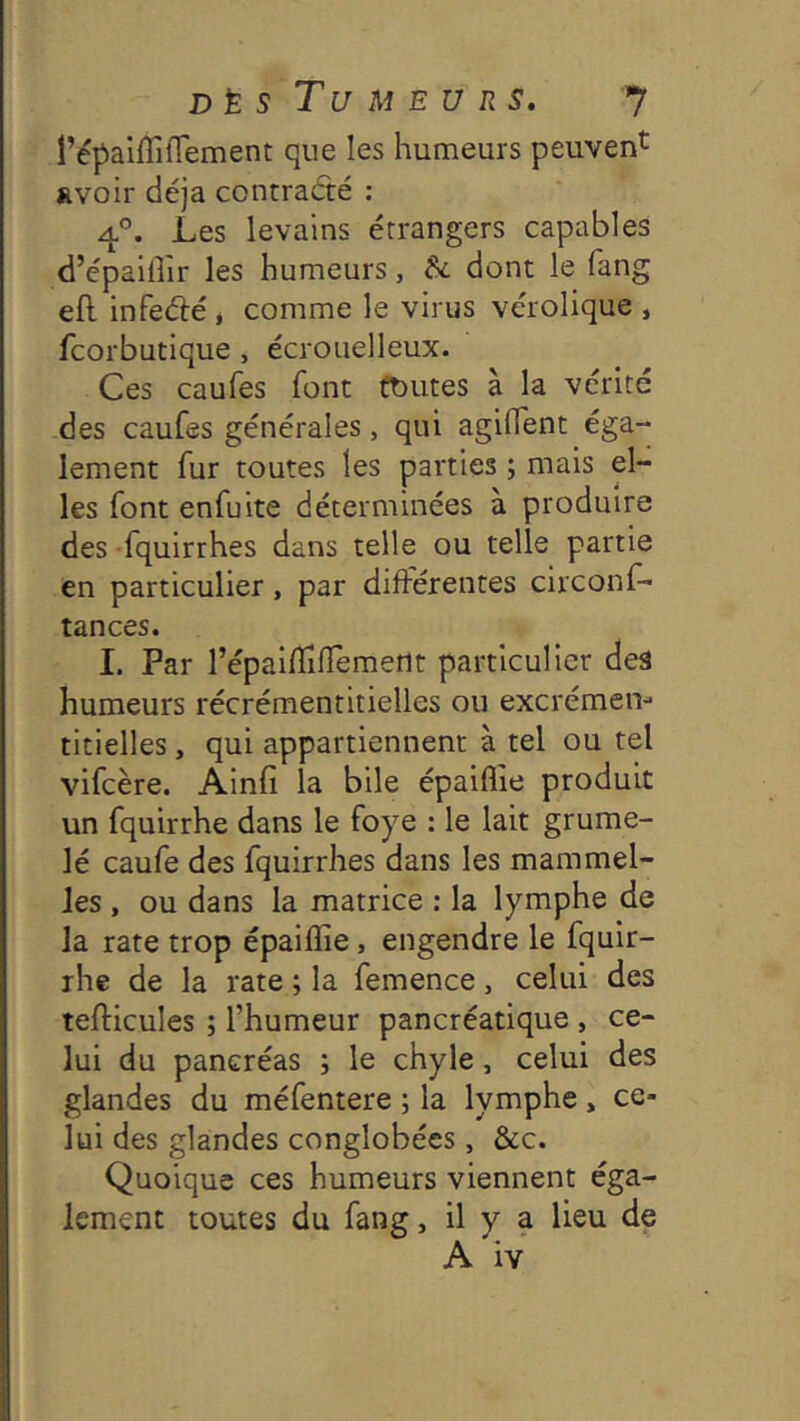 l’épaiflîflement que les humeurs peuvent avoir déjà contraété : 4®. Les levains étrangers capables d’épailîir les humeurs, Sc dont le fang efl infeélé, comme le virus vérolique , fcorbutique , écrouelleux. Ces caufes font toutes à la vérité des caufes générales, qui agifient éga- lement fur toutes les parties ; mais el- les font enfuite déterminées à produire des -fquirrhes dans telle ou telle partie en particulier, par différentes circonf- tances. 1. Par l’épaiffiffemetlt particulier des humeurs récrémentitielles ou excrémen- titielles , qui appartiennent à tel ou tel vifcère. Ainfi la bile épaiflîe produit un fquirrhe dans le foye : le lait grume- lé caufe des fquirrhes dans les mammel- Jes , ou dans la matrice ; la lymphe de la rate trop épaiffie, engendre le fquir- rhe de la rate ; la femence, celui des lefUcules ; l’humeur pancréatique , ce- lui du pancréas ; le chyle, celui des glandes du méfentere ; la lymphe, ce- lui des glandes conglobécs, &c. Quoique ces humeurs viennent éga- lement toutes du fang, il y a lieu de