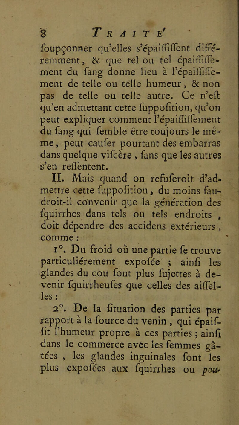 foupçonner qu’elles s’épalflîflent diffé- remment , & que tel ou tel épaifîiffe- ment du fang donne lieu à l’épailfifTe- ment de telle ou telle humeur, & non pas de telle ou telle autre. Ce n’efl qu’en admettant cette fuppofition, qu’on peut expliquer comment l’épaiffiffement du fang qui femble être toujours le mê- me , peut caufer pourtant des embarras dans quelque vifcère , fans que les autres s’en relTentent. II. Mais quand on refuferoit d’ad- mettre cette fuppofition, du moins fau- droit-il convenir que la génération des fquirrhes dans tels ou tels endroits , doit dépendre des aceidens extérieurs, comme : 1°. Du froid où une partie fe trouve particuliérement expofée ; ainfi les glandes du cou font plus fujettes à de- venir fquirrheufes que celles des aiffel- les : 2.°. De la Ctuation des parties par rapport à la fource du venin , qui épaif- fit l’humeur propre à ces parties ; ainfi dans le commerce avec les femmes gâ- tées , les glandes inguinales font les plus expofées aux fquirrhes ou pcHi'