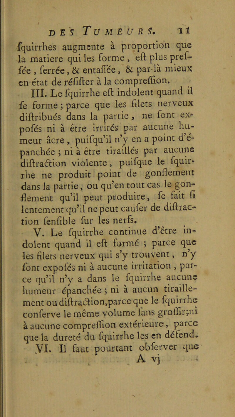 fqulrrhes augmente à proportion que la matière qui les forme , eft plus pref- fée , ferrée, & entaflee, & par-la mieux en état de réfifter à la compreffion. III. Le fquirrhe eft indolent quand il le forme ; parce que les filets nerveux diftribués dans la partie, ne font ex*- pofés ni à être irrités par aucune hu- meur âcre , puifqu’il n’y en a point d é- panchée ; ni à être tiraillés par aucune diftraétion violente, puifque le fquir- ihe ne produit point de gonflement dans la partie, ou qu’en tout cas le gon- flement qu’il peut produire, fe fait fi lentement qu’il ne peut caufer de diftrac- tion fenfible fur les nerfs. V. Le fquirrhe continue d’être in- dolent quand il eft formé ; parce que les filets nerveux qui s’y trouvent, n’y font expofés ni à aucune irritation , par- ce qu’il n’y a dans le fquirrhe aucune humeur épanchée ; ni a aucun tiraille- ment ou diftra(ftion,parce que le fquirrhe conferve le même volume fans groflîr jni à aucune compreflion extérieure, parce que la dureté du fquirrhe les en défend, yi. Il faut pourtant obferver que A v)