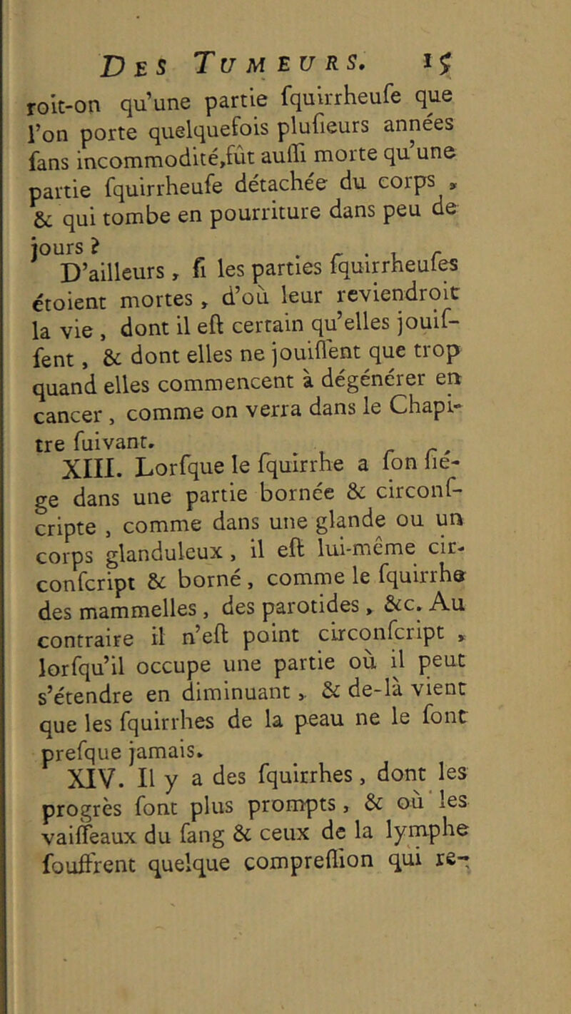 rolt-on qu’une partie fquirrheufe que l’on porte quelquefois plufieurs années fans incommodité,fut aufli morte qu une partie fquirrheufe détachée du corps , & qui tombe en pourriture dans peu de ^^^D’ailleurs, fi les parties fquirrheufes étoient mortes » d’où leur reviendroit la V16 > dont il eft certain cj^u elles jouif* fent, & dont elles ne jouiflent que trop quand elles commencent à dégénérer en cancer , comme on verra dans le Chapi- tre fuivant. ^ , r r ' XIII. Lorfque le Iquirrhe a Ion üe- ge dans une partie bornée & circonf- cripte , comme dans une glande ou un corps glanduleux, il eft lui-même cir- confeript & borné , comme le fquirrha des mammelles, des parotides, &c. Au contraire il n’eft point circonfcript » lorfqu’il occupe une partie où il peut s’étendre en diminuant& de-là vient que les (ijuirrhes de la peau ne le font prefque jamais. XIV. Il y a des fquirrhes, dont les progrès font plus prompts, & ou les valffeaux du fang & ceux de la lyrnphe fouftrent quelque compreflion qui re-