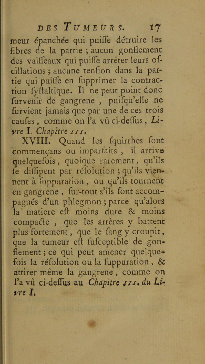 meur épanchée qui puifTe détruire les fibres de la partie ; aucun gonflement des vaifleaux qui puifl'e arrêter leurs of- cillations ; aucune tenfion dans la par- tie qui puifle en fupprimer la contrac- tion lyrtaltique. Il ne peut point donc furvenir de gangrené , puirqu’elle ne furvient jamais que par une de ces trois caufes, comme on l’a vû ci-deflus, Li- vre I. Chapitre iii. XVIII. Quand les fquirrhes font commençans ou imparfaits , il arriva quelquefois , quoique rarement, qu’ils fe diflîpent par réfol ution ; qu’ils vien- nent à ruppuration , ou qu’ils tournent en gangrené , fur-tout s’ils font accom- pagnés d’un phlegmon ; parce qu’alors la' matière efl: moins dure & moins compade , que les artères y battent plus fortement, que le lang y croupit, que la tumeur efl fufceptible de gon- flement ; ce qui peut amener quelque- fois la réfolution ou la fuppuration , & attirer même la gangrené , comme on l’a vû ci-deffus au Chapitre jii, du Li- vre I*