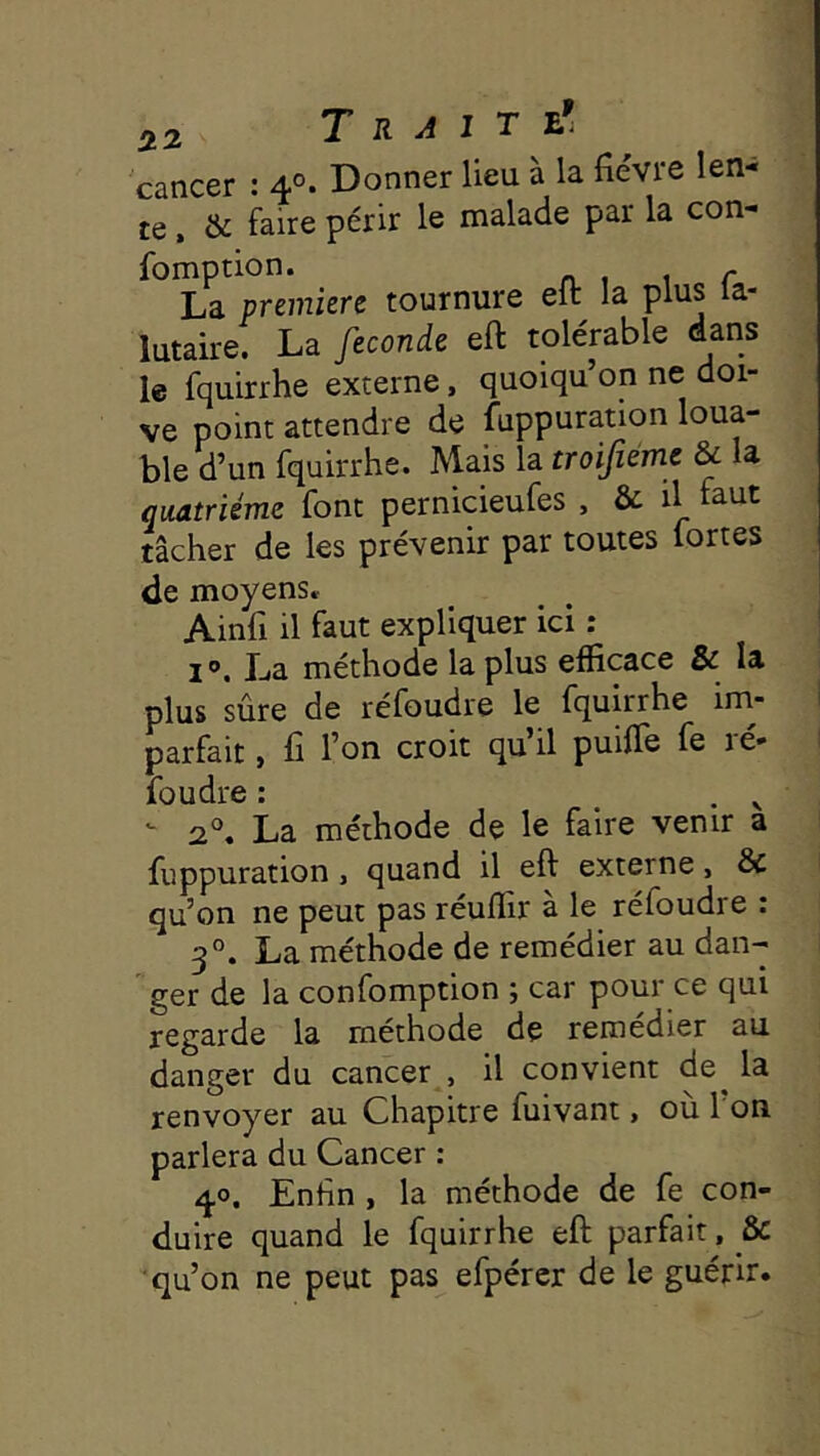 cancer : 4°- Donner lieu à la fièvre len- te , & faire périr le malade par la con- fomption. ^ La première tournure eit la plus la- lutaire. La fécondé eft tolérable dans le fquirrhe externe, quoiqu’on ne doi- ve point attendre de fuppuration loua- ble d’un fquirrhe. Mais la troijiem^ & la quatrième font pernicieufes , & il faut tâcher de les prévenir par toutes fortes de moyens» Ainfi il faut expliquer ici : i». La méthode la plus efficace & la plus sûre de réfoudre le fquirrhe im- parfait , fi l’on croit qu’il puifie fe ré- foudre : . . V  2°. La méthode de le faire venir a fuppuration, quand il eft externe, & qu’on ne peut pas reuffir a le refoudre c 3°. La méthode de remédier au dan- ger de la confomption ; car pour ce qui regarde la méthode de remédier au danger du cancer , il convient de^ la renvoyer au Chapitre fuivant, ou 1 on parlera du Cancer : 40. Enfin , la méthode de fe con- duire quand le fquirrhe eft parfait, & qu’on ne peut pas efpérer de le guérir.