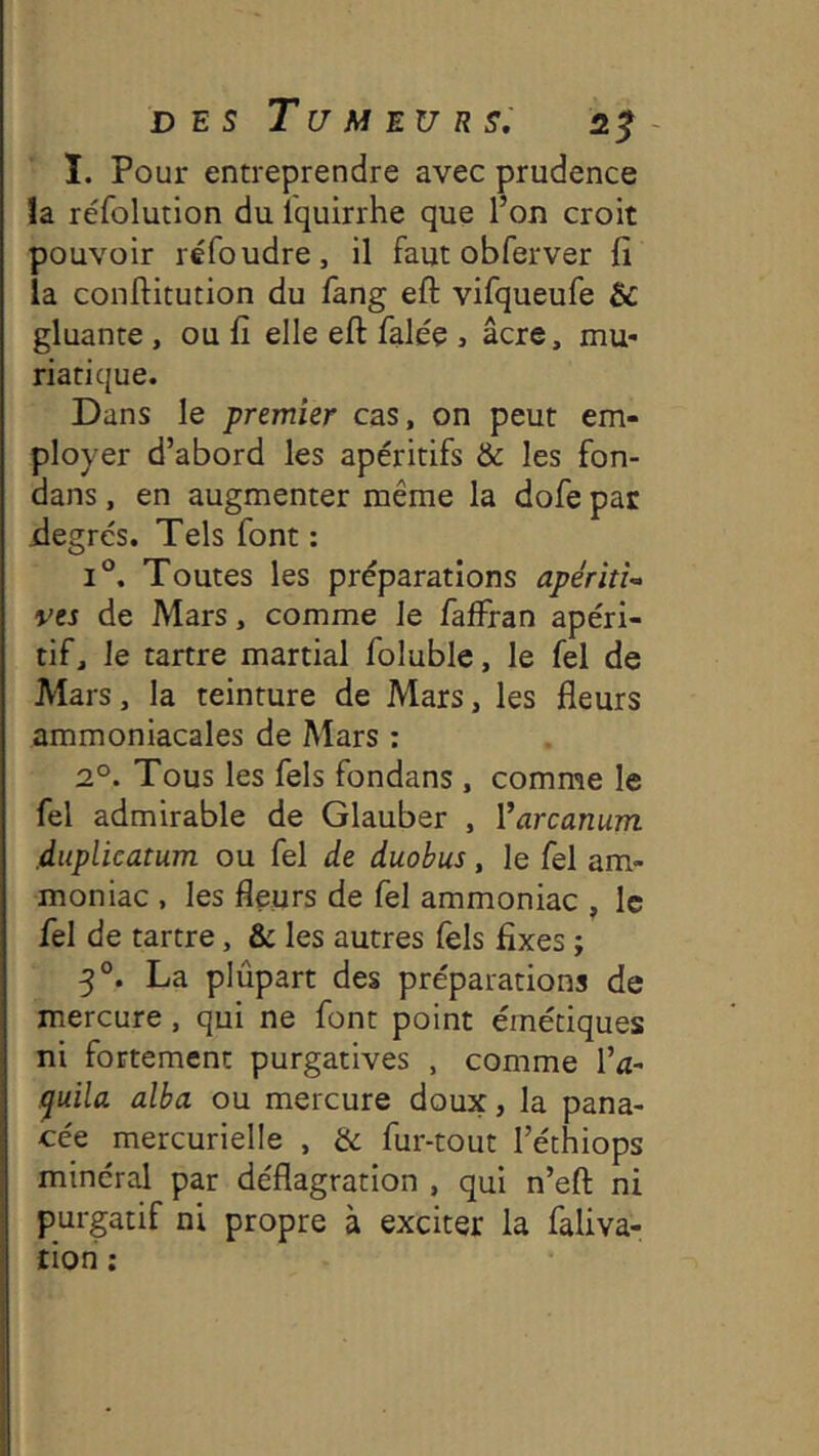 î. Pour entreprendre avec prudence la réfolution du iquirrhe que l’on croit pouvoir réfoudre, il faut obferver fi la conflitution du lang eft vifqueufe & gluante , ou fi elle eft falée , âcre, mu- riatique. Dans le premier cas, on peut em- ployer d’abord les apéritifs & les fon- dans, en augmenter même la dofe par iiegrés. Tels font : 1°. Toutes les préparations apéritî-> ves de Mars, comme le faffran apéri- tif, Je tartre martial foluble, le fel de Mars, la teinture de Mars, les fleurs ammoniacales de Mars ; 2°. Tous les fels fondans , comme le fel admirable de Glauber , Varcanum duplicatum ou fel de duobus, le fel am- moniac , les fleurs de fel ammoniac , le fel de tartre, & les autres fels fixes ; 3°. La plûpart des préparations de mercure, qui ne font point émétiques ni fortement purgatives , comme l’u- !^uila. alba ou mercure doux, la pana- cée mercurielle , & fur-tout l’éthiops minéral par déflagration , qui n’eft ni purgatif ni propre à exciter la faliva- rion :