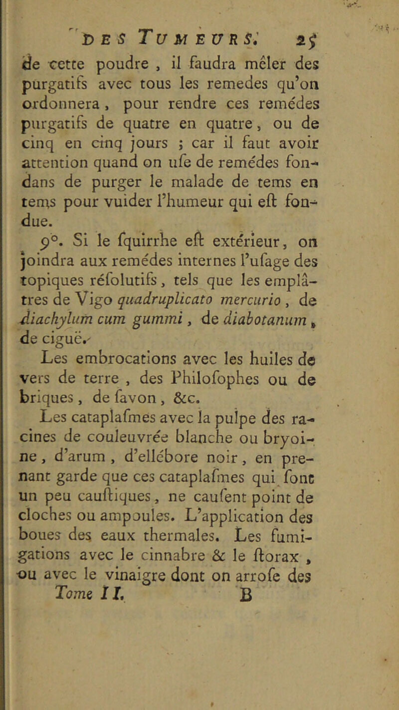 de cette poudre , il faudra mêler des purgatifs avec tous les remedes qu’on ordonnera, pour rendre ces remèdes purgatifs de quatre en quatre, ou de cinq en cinq jours ; car il faut avoir attention quand on ufe de remèdes fon- dans de purger le malade de tems en tems pour vuider l’humeur qui eft fon- due. Si le fquirrhe eft extérieur, on joindra aux remèdes internes l’ufage des topiques rèfolutifs, tels que les emplâ- tres de Vigo quadruplicato mercurio , de diachylum cum guinmi, de diabotanum * de ciguë,' Les embrocations avec les huiles do vers de terre , des Philofophes ou de briques, de favon, &c. Les cataplafmes avec la pulpe des ra- cines de couleuvrèe blanche ou bryoi- ne, d’arum , d’ellèbore noir, en pre- nant garde que ces cataplafmes qui fonc un peu cauftiques, ne caufent point de cloches ou ampoules. L’application des boues des eaux thermales. Les fumi- gations avec le cinnabre &c le ftorax , ■ou avec le vinaigre dont on arrofe des