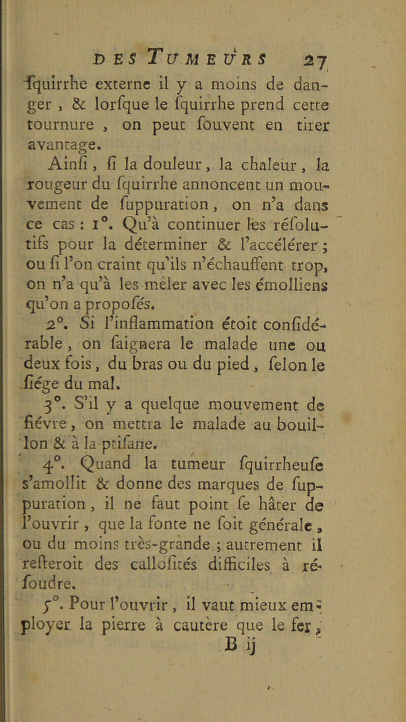 ■fquirrhe externe il y a moins de dan- ger , & lorfque le fquirrhe prend cette tournure , on peut fouvent en tirer avantage. Ainfi , fi la douleur, la chaleur , la rougeur du fquirrhe annoncent un mou- vement de fuppuration, on n’a dans ce cas : i®. Qu’à continuer lés réfolu- tifs pour la déterminer & l’accélérer ; ou fi l’on craint qu’ils n’échauffent trop, on n’a qu’à les mêler avec les émolliens qu’on a propofés. 2°. Si l’inflammation étoit confidé- rable , on faignera le malade une ou deux fois, du bras ou du pied, félon le •fiége du mal. 3°. S’il y a quelque mouvement de fièvre, on mettra le malade au bouil- lon & à la ptifane. 4°. Quand la tumeur fquirrheufè s’amollit & donne des marques de fup- puration , il ne faut point fe hâter de l’ouvrir , que la fonte ne foit générale , ou du moins très-grande ; autrement il refteroit des callofités difficiles à ré- foudre. Pour l’ouvrir, il vaut mieux em^ ployer la pierre à cautère que le fer >’ Bij