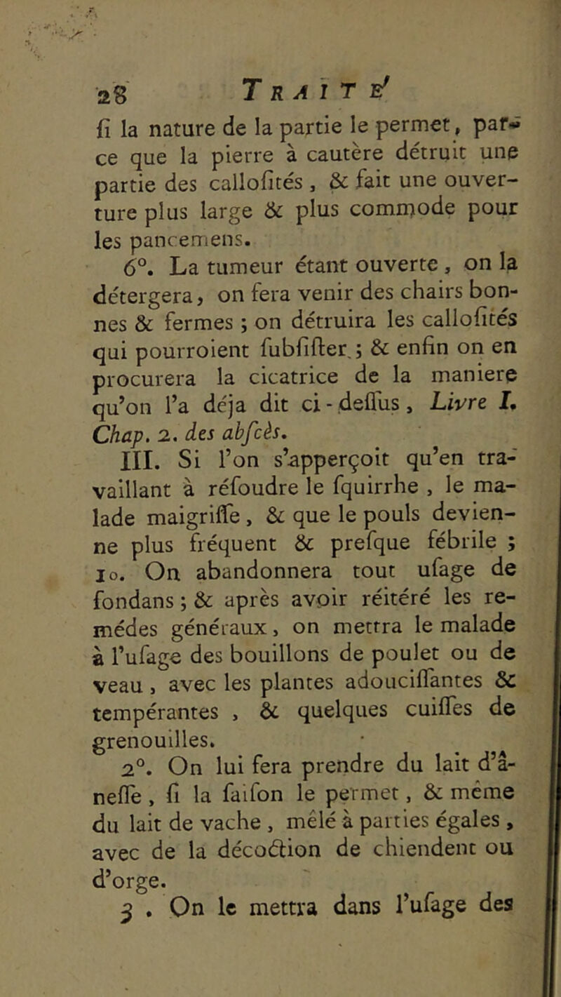 {î la nature de la partie le permet, par- ce que la pierre à cautère détruit une partie des callofités , & fait une ouver- ture plus large & plus comiuode pour les pancemens. 6°, La tumeur étant ouverte, on la détergera, on fera venir des chairs bon- nes & fermes ; on détruira les callofités qui pourroient fubfifter, ; & enfin on en procurera la cicatrice de la maniéré qu’on l’a déjà dit ci- deflus. Livre I, Chap. 2. des abfcès. iii. Si r on s’apperçoit qu’en tra- vaillant à réfoudre le fquirrhe , le ma- lade maigrilTe, & que le pouls devien- ne plus fréquent & prefque fébrile ; lo. On abandonnera tout ufage de fondans ; & après avoir réitéré les re- mèdes généraux, on mettra le malade à l’ufage des bouillons de poulet ou de veau , avec les plantes adoucilTantes & tempérantes , & quelques cuilTes de grenouilles. 2°. On lui fera prendre du lait d’â- nefle , fi la faifon le permet, & meme du lait de vache , mêlé à parties égales , avec de la décoétion de chiendent ou d’orge. 3 . On le mettra dans l’ufage des