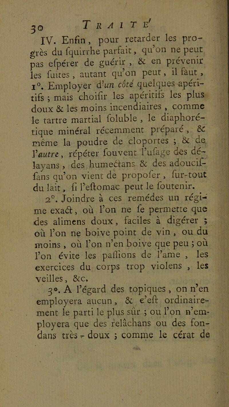 IV. Enfin , pour retarder les pro- grès du fquirrhe parfait, qu on ne peut pas efpérer de guérir , & en prévenir les fuites, autant qu’on peut, il faut , 1°. Employer d’un côté quelques-apéri- tifs ; mais choifir les apéritifs les plus doux & les moins incendiaires , comme le tartre martial foluble , le diaphoré- tique minéral récemment préparé, & même la poudre de cloportes ; 6c de. l’autre, répéter fouvent l’ufage des dé- layans, des humeétans & des adoucif- fans qu’on vient de propofer , fur-tout du laft, fi l’eftomac peut le foutenir. _ 2®. Joindre à ces remèdes un régi- me exad, où l’on ne fe permette que des alimcns doux, faciles à digérer ; où l’on ne boive point de vin , ou du moins, où l’on n’en boive que peu ; où l’on évite les palTions de l’ame , les exercices du corps trop violens , les veilles, &c. 30. A l’égard des topiques , on n’en employera aucun, & e’eft ordinaire- ment le parti le plus sûr ; ou l’on n’em- ployera que des felâchans ou des fon- dans très r- doux ; comme le cérat de