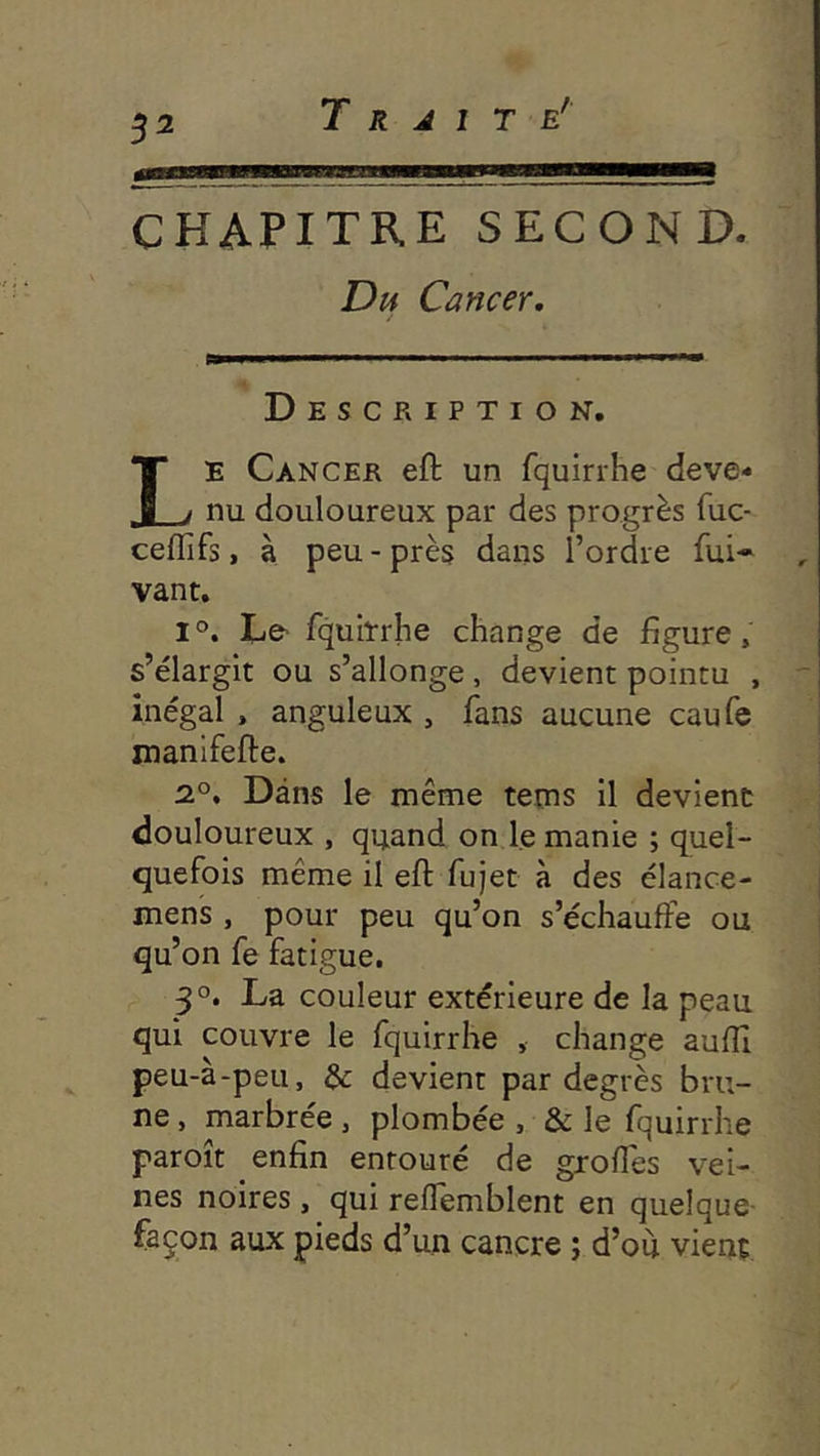 S2 CHAPITRE SECOND. Dij Cancer. Description. Le Cancer eft un fquirrhe deve- nu douloureux par des progrès fuc- ceflïfs, à peu - près dans l’ordre fui- , vant. 1°. Le- fquirrhe change de figure, s’élargit ou s’allonge, devient pointu , ' inégal . anguleux , fans aucune caufe xnanifefte. 2.°. Dans le même teins il devient douloureux , quand on le manie ; quel- quefois même il eft fujet à des élance- mens , pour peu qu’on s’échauffe ou qu’on fe fatigue. 30. La couleur extérieure de la peau qui couvre le fquirrhe , change auftî peu-à-peu, & devient par degrés bru- ne , marbrée , plombée , & le fquirrhe paroît enfin entouré de groffes vei- nes noires, qui reffemblent en quelque façon aux pieds d’un cancre ; d’ou vient