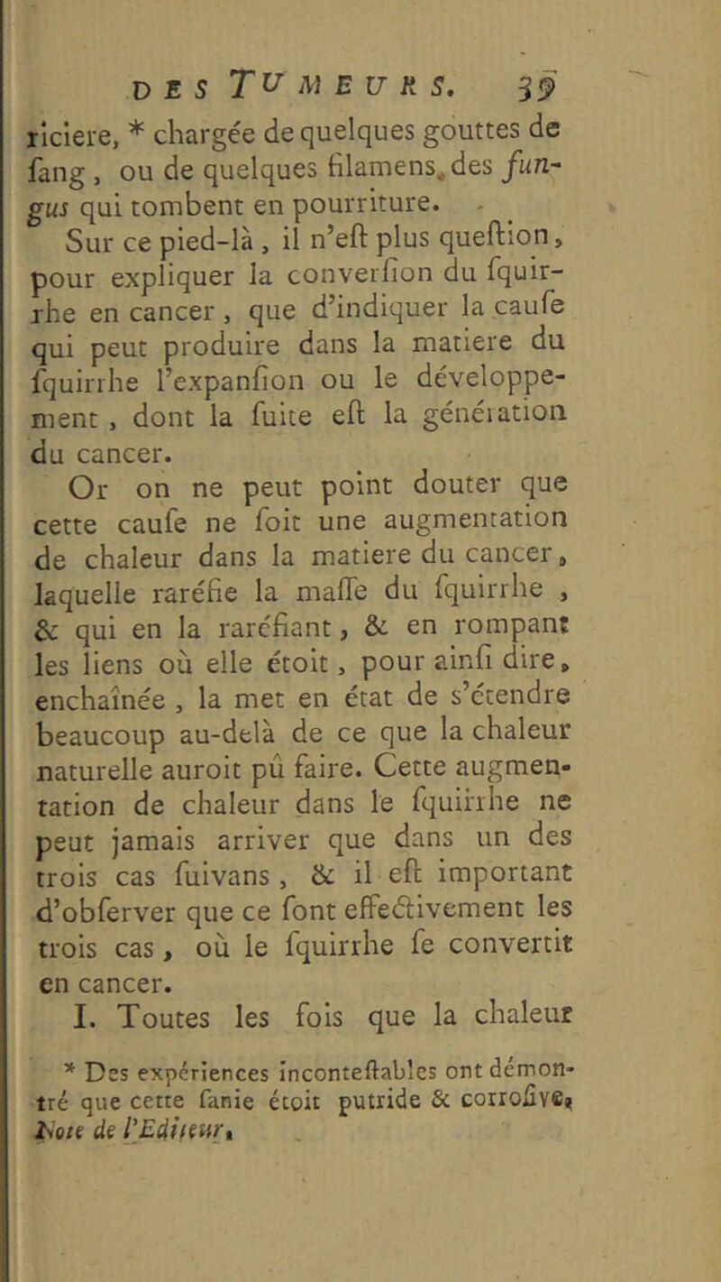 D E s M B U R s. S9 riclere, * chargée de quelques gouttes de fang , ou de quelques filamens^des fun- gus qui tombent en pourriture. Sur ce pied-là , il n’eft plus queftion, pour expliquer la converfion du fquir- rhe en cancer , que d’indiquer la caufe qui peut produire dans la matière du fquirrhe l’expanfion ou le développe- ment , dont la fuite eft la généiatioii du cancer. Or on ne peut point douter que cette caufe ne foit une augmentation de chaleur dans la matière du cancer, laquelle raréfie la malle du fquirrhe , & qui en la raréfiant, & en rompant les liens où elle étoit > pour ainfi dire, enchaînée , la met en état de s’étendre beaucoup au-delà de ce que la chaleur naturelle auroit pû faire. Cette augmen- tation de chaleur dans le fquihhe ne peut jamais arriver que dans un des trois cas fuivans, & il eft important d’obferver que ce font effeélivement les trois cas, où le fquirrhe fe convertit en cancer. I. Toutes les fois que la chaleur * Des expériences înconteftabîcs ont démon- tré que cette fanie étoit putride & corrofive* het( de l'EditeurX